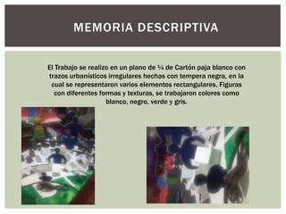 El Trabajo se realizo en un plano de ¼ de Cartón paja blanco con
trazos urbanísticos irregulares hechas con tempera negra, en la
cual se representaron varios elementos rectangulares. Figuras
con diferentes formas y texturas, se trabajaron colores como
blanco, negro, verde y gris.
MEMORIA DESCRIPTIVA
 