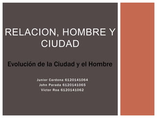 Junior Cardona 6120141064
John Parada 6120141065
Víctor Roa 6120141062
RELACION, HOMBRE Y
CIUDAD
Evolución de la Ciudad y el Hombre
 