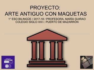 PROYECTO:
ARTE ANTIGUO CON MAQUETAS
1° ESO BILINGÜE / 2017-18 / PROFESORA, MARÍA GUIRAO
COLEGIO SIGLO XXI /. PUERTO DE MAZARRÓN
 
