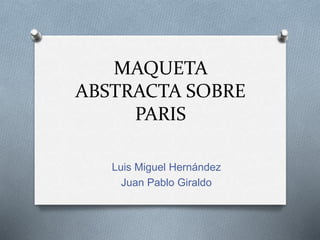 MAQUETA
ABSTRACTA SOBRE
PARIS
Luis Miguel Hernández
Juan Pablo Giraldo
 
