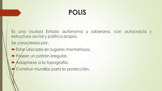 POLIS
Es una ciudad Estado autónoma y soberana, con autocracia y
estructura social y política propia.
Se caracteriza por:
 Estar ubicada en lugares montañosos.
 Poseer un patrón irregular.
 Adaptarse a la topografía.
 Construir murallas para la protección.
 