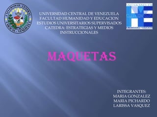 UNIVERSIDAD CENTRAL DE VENEZUELA
 FACULTAD HUMANIDAD Y EDUCACION
ESTUDIOS UNIVERSITARIOS SUPERVISADOS
   CATEDRA: ESTRATEGIAS Y MEDIOS
          INSTRUCCIONALES




    MAQUETAS

                                 INTEGRANTES:
                                MARIA GONZALEZ
                                MARIA PICHARDO
                                LARISSA VASQUEZ
 
