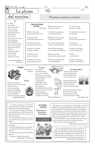 T o r r e L u c í a Junio 2010
12
      La pluma
 del escritor                                                                   Nuestras poesías y relatos
               TÚ
 A tu lado,
 ante tu pelo,                                PAREADOS SOBRE
 bajo la luz del cielo,                          EL LIBRO                     El libro, aunque pequeño               Con un libro al mes
 con una canción,                                         3º Primaria         si lo lees es un sueño.                aprendo con rapidez.
 contra mi corazón,
 de azul teñido el mar,                Un libro quiero coger                  Con el libro me entretengo,            Con un libro y con un cuento
 desde la colina,                      para aprender mucho con él.            con el libro me divierto.              mi vida alegro.
 en tu cantina,
 entre tu pelo, una cortina,           Si quieres aprender                    Qué bonitos y qué preciosos            No pasa nada
 hacia el amanecer,                    muchos libros tienes que leer.         son los libros de Pinocho.             si te lees un libro a la semana.
 hasta el atardecer,
 para comprarte una rosa,              Con el libro puedo leer,               Con un libro mucho aprendo             Yo un libro leí
 por ser tú, tan hermosa,              jugar y divertirme a la vez.           y con los cuentos me divierto.         y dentro de él me metí.
 según esté la mañana,
 sin llover,                           Los libros son divertidos              El día del libro ha llegado            Los libros son divertidos
 sobre tu brazo estaré,                y también coloridos.                   y con este libro me he quedado.        y pocas veces aburridos.
 tras la montaña,
 durante el día,                       Leo libros de acción                   Me gusta leer y leer                   Un libro vi
 mediante tu corazón.                  para sentir emoción.                   porque mucho puedo aprender.           y con él aprendí.

 Lucía Calatayud Sánchez               En los libros encontrarás              En los libros puedes aprender          En el libro hay fantasía
              4ºPrimaria               muchas cosas para contar.              cosas que debes saber.                 y muchas cosas divertidas.



                      POESÍAS                                 El puente
                                   Alumnos de 2º      En el puente                                                      Los colores mágicos
                                       Primaria       me lavé los dientes,                                  Azul es el color del cielo,
                                                      y se me cayó un diente.                               marrón es el del suelo,
                                                      Lo busqué y no lo encontré.                         verde es el de la hierba
                                                      Lo requetebusqué y lo hallé                         y ocre es el de la sierra.
                                                      pues no fue fácil.
                                   Mi cara            Se calló al agua                                    Amarillo el del pomelo,
 Tengo la cara contenta                               y nadando lo rescaté.                               naranja el del butanero,
 porque me salió bien una cuenta.                     ¿Para qué lo quiero?                                verde el del romero
 Hice tres cuentas                                    -Me pregunté.                                       y gris el coche de mi abuelo.
 y… salieron perfectas.                               Para dárselo al Ratoncito Pérez.
 Mi cara está enfadada                                Pero… sin un diente me quedé.                       De color transparente es el hielo,
 cuando no me sale nada.                              Y al día siguiente                                  de color claro es el cielo,
 Yo estoy enfadado                                    debajo de mi almohada                               de color oscuro es el suelo
 porque mi cara se ha arrugado.                       un regalo me encontré.                              y la suerte me la da el trébol.
           Ángel Matas Sánchez                                              Elena Pérez Rodríguez                                     Sofía Martín Calle



        Los pájaros caminan por el campo, los                 EL MUNDO                 Me gustaría que el mundo fuese de chocolate, el cole de
     gusanos y lombrices vuelan, los profesores                AL REVÉS             gominola y el hospital de gelatina, así las camillas seguirían
     son alumnos y los niños dan las clases.                                        siendo blanditas. En el cole nosotros eligiríamos las asignatu-
       Las casas están boca abajo, el sol da llu-       “Érase una vez un           ras que quisiésemos, y si algún día estuviéramos aburridos sal-
     vias, las nubes dan calor. En el centro de la         lobito bueno....         dríamos al recreo antes y más tiempo porque aunque sea un
     Tierra hay hielo, en el polo norte y en el            J. A. Goytisolo          mundo al revés habría que estudiar . El habla no sería el mismo,
     polo sur hace calor.                                                           se diría “guapo” para decir feo , al igual que “alto” y “bajo”.
      En verano la gente se abriga y come sopas                                          En el mundo habría cuatro sectores: primavera, verano,
     y en invierno se ponen ropa corta y comen                                        otoño e invierno, y así cada uno viviría donde quisiera.
     helados.                                                                           Este es el mundo que me gusta ¿y a ti?
       Las carreteras son de hierba y los campos                                                                      Esther Porras 4º de E. Primaria
     de cemento.
      Los niños juegan de noche y comen de día.
                                                                                           En un mundo imaginario la vida es al revés, los
       Los perfumes dan mal olor y la basura un
                                                                                         coches van volando por el cielo, el agua del mar es
     buen olor.
                                                                                         dulce y amarilla, el agua de los ríos es salada, el sol es
       Los niños mandan a los padres y los padres
                                                                                         cuadrado y azul, los profesores son los alumnos. Por la
     obedecen
                                                                                         noche sale el Sol y por el día la Luna que es roja con
       Un espejo no refleja y las paredes sí.
                                                                                         puntos negros, en verano hace frío y en invierno calor.
                     Ángel Núñez 4º E. Primaria
                                                                                                                 Natalia Pedrero 4º E. Primaria
 