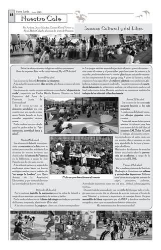 T o r r e L u c í a Junio 2010
14
           Nuestro Cole
             Por Andrea Durán Sánchez, Carmen GerváYuvero y
              Paula Bañez Caballo, alumnas de sexto de Primaria
                                                                              Semana Cultural y del Libro




         Todos los años en nuestro colegio se celebra una semana            te. Los juegos estaban repartidos por todo el patio y eran de anima-
     llena de sorpresas. Esta vez ha caído entre el 19 y el 23 de abril.    ción como el twister y el paracaídas, populares como la petanca y la
                                                                            rayuela y tradicionales como la comba y las chapas; más tarde empeza-
                              Lunes 19 de abril.                            ron las competiciones de oca y ping-pong. A partir de las seis y media
   Los alumnos de Infantil decoraron sus camisetas.                         empezaron los juegos libres y los talleres plásticos como pintacaras, glo-
  A las aulas llevamos nuestro libro favorito y lo dimos a conocer al resto boflexia, trabajos con papel, modelado… También comenzaron los parti-
 de la clase.                                                               dos de baloncesto de niñas contra madres y de niños contra padres, y al
   Los alumnos de cuarto y quinto asistieron a una charla: “el ejercicio te final todos contra todos. Durante esta tarde se expusieron también los
 cuida”, impartida por Carlos Dávila Romero (Técnico en Salud trabajos de los niños del taller de artesanía.
 Deportiva del Área de
 Plasencia.        Junta       de                                                                                             Jueves 22 de abril
 Extremadura)                                                                                                           Los alumnos de los cursos más
    En el recreo tuvimos un                                                                                           mayores leyeron a los más
 almuerzo saludable, era una                                                                                          pequeños.
 comida que nos ayuda a estar                                                                                           Los alumnos de Infantil pinta-
 sanos. Estaba basado en fruta,                                                                                       ron dibujos gigantes sobre
 cereales, vegetales, lácteos,                                                                                        cuentos.
 zumos…                                                                                                                 Antes del recreo hubo quince
   Por la tarde se hizo una charla                                                                                    minutos de silencio para leer
 para los padres sobre la “ali-                                                                                       con motivo del día del libro, el
 mentación, actividad física y                                                                                        momento TAL (Todos A Leer).
 salud”.                                                                                                              El colegio al completo estuvi-
                                                                                                                mos sentados por el patio, cada uno
           Martes 20 de abril.                                                                                  con nuestro libro, y pasamos un rato
   Los alumnos de Infantil tenían pre-                                                                          muy agradable de lectura y home-
 vista unaexcursión a la Isla pero se                                                                           naje a los libros.
 aplazó para unos días más tarde. Los                                                                           Más tarde a los alumnos de sexto les
 alumnos de tercero tuvieron una                                                                                dieron una charla sobre la preven-
 charla sobre la historia de Plasencia                                                                          ción de accidentes, a cargo de la
 en la biblioteca, a cargo de José                                                                              Asociación AESLEME.
 Pajuelo, que de esto sabe mucho.
  A los niños de primero y segundo les                                                                                   Viernes 23 de abril:
 explicaron cómo hacer un huerto                                                                                 Por la mañana vinieron del Instituto
 ecológico escolar, con el método de                                                                            Monfragüe a divertirnos con talleres
 “mi amiga la lombriz”, con Elena                                                                               y actividades deportivas. Talleres
 Arroyo,      de      la    Asociación                  El día en que descubrimos el tomate.                    para hacer marcapáginas, aviones de
 Educatierra, y que tanto colabora en                                                                           papel,       pompones,      pulseras…
 las actividades de huerto escolar.                                         Actividades deportivas como tiro con arco, béisbol, pelotas gigantes,
                                                                            tirolina,...
                            Miércoles 21 de abril.                            Durante toda la semana hubo una recogida de libros por todo el cole-
    Por la mañana, teatrillo de marionetas para los niños de Infantil a gio para que en este día los alumnos de sexto se pusieran al frente de
 cargo de sus maestras y acompañado de música y bailes.                     unas “librerías” y tuvieran la experiencia de manejar dinero. Un gran
   Por la tarde celebración de la fiesta del colegio anulada por previsión mercadillo de libros, organizado por el AMPA y donde se vendían los
 de lluvias y traspasada al miércoles 28 de abril.                          recogidos y otros que nos mandaron distintas editoriales.
    A las cinco comienzo de juegos por clases con el tutor correspondien-                   ¡¡En esta semana nos divertimos mucho!!
 