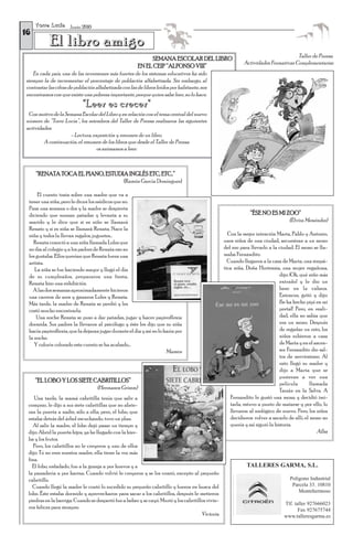 T o r r e L u c í a Junio 2010
16
            El libro amigo
                                                              SEMANA ESCOLAR DEL LIBRO                                              Taller de Prensa.
                                                                                                            Actividades Formativas Complementarias
                                                         EN EL CEIP “ALFONSO VIII”
   En cada país, una de las inversiones más fuertes de los sistemas educativos ha sido
siempre la de incrementar el porcentaje de población alfabetizada. Sin embargo, al
contrastar las cifras de población alfabetizada con las de libros leídos por habitante, nos
encontramos con que existe una pobreza importante, porque quien sabe leer, no lo hace.
                              "Leer es crecer"
 Con motivo de la Semana Escolar del Libro y en relación con el tema central del nuevo
número de “Torre Lucía”, los miembros del Taller de Prensa realizaron las siguientes
actividades:
                    - Lectura, exposición y resumen de un libro.
        A continuación, el resumen de los libros que desde el Taller de Prensa
                                 os animamos a leer:



     “RENATA TOCA EL PIANO, ESTUDIA INGLÉS ETC, ETC..”
                                                 (Ramón García Domínguez)

      El cuento trata sobre una madre que va a
 tener una niña, pero le dicen los médicos que no.
 Pasa una semana o dos y la madre se despierta
 diciendo que suenan patadas y levanta a su                                                                     “ÉSE NO ES MI ZOO”
 marido y le dice que si es niño se llamará                                                                                        (Elvira Menéndez)
 Renato y si es niña se llamará Renata. Nace la
 niña y todos la llevan regalos, juguetes…                                                           Con la mejor intención Marta, Pablo y Antonio,
   Renata conoció a una niña llamada Loles que                                                     unos niños de una ciudad, secuestran a un mono
 no iba al colegio y a los padres de Renata eso no                                                 del zoo para llevarlo a la ciudad. El mono se lla-
 les gustaba. Ellos querían que Renata fuera una                                                   maba Fernandito.
 artista.                                                                                            Cuando llegaron a la casa de Marta, una simpá-
    La niña se fue haciendo mayor y llegó el día                                                   tica niña, Doña Hortensia, una mujer regañona,
 de su cumpleaños, prepararon una fiesta,                                                                                      dijo: ¡Oh, qué niño más
 Renata hizo una exhibición.                                                                                                   extraño! y le dio un
   A las dos semanas aproximadamente hicieron                                                                                  beso en la cabeza.
 una carrera de aros y ganaron Loles y Renata.                                                                                 Entonces, gritó y dijo:
 Más tarde, la madre de Renata se perdió y les                                                                                 ¡Se ha hecho pipí en mi
 costó mucho encontrarla.                                                                                                      portal! Pero, en reali-
     Una noche Renata se puso a dar patadas, jugar y hacer papiroflexia                                                        dad, ella no sabía que
 dormida. Sus padres la llevaron al psicólogo y éste les dijo que su niña                                                      era un mono. Después
 hacía papiroflexia, que la dejaran jugar durante el día y así no lo haría por                                                 de regañar un rato, los
 la noche.                                                                                                                     niños subieron a casa
    Y colorín colorado este cuento se ha acabado…                                                                              de Marta y en el ascen-
                                                                      Mamen                                                    sor Fernandito dio sal-
                                                                                                                               tos de nerviosismo. Al
                                                                                                                               rato llegó su madre y
                                                                                                                               dijo a Marta que se
                                                                                                                               pusieran a ver una
     “EL LOBO Y LOS SIETE CABRITILLOS”                                                                                         película       llamada
                                      (Hermanos Grimm)                                                                         Tarzán en la Selva. A
    Una tarde, la mamá cabritilla tenía que salir a                                                   Fernandito le gustó una mona y decidió imi-
 comprar, le dijo a sus siete cabritillas que no abrie-                                               tarla, estuvo a punto de matarse y por ello, lo
 ran la puerta a nadie, sólo a ella; pero, el lobo, que                                               llevaron al zoológico de nuevo. Pero, los niños
 estaba detrás del árbol escuchando, tuvo un plan.                                                    decidieron volver a sacarlo de allí; el mono no
   Al salir la madre, el lobo dejó pasar un tiempo y                                                  quería y así siguió la historia.
 dijo: Abrid la puerta hijos, ya he llegado con la hier-                                                                                         Alba
 ba y los frutos.
    Pero, los cabritillos no le creyeron y uno de ellos
 dijo: Tú no eres nuestra madre, ella tiene la voz más
 fina.
   El lobo, enfadado, fue a la granja a por huevos y a                                                        TALLERES GARMA, S.L.
 la panadería a por harina. Cuando volvió le creyeron y se los comió, excepto al pequeño
 cabritillo.                                                                                                                       Polígono Industrial
   Cuando llegó la madre le contó lo sucedido su pequeño cabritillo y fueron en busca del                                           Parcela 33. 10810
 lobo. Éste estaba dormido y aprovecharon para sacar a los cabritillos, después le metieron                                            Montehermoso
 piedras en la barriga. Cuando se despertó fue a beber y se cayó. Murió y los cabritillos vivie-
                                                                                                                                Tlf. taller 927666023
 ron felices para siempre.                                                                                                             Fax 927675744
                                                                                       Victoria                                 www.talleresgarma.es
 