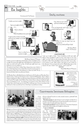 T o r r e L u c í a Junio 2010
24
           En Inglés
                                Por alumnos de 4º de Primaria
                                                                                             Daily routines

      I wake up at ten to eight.                                                                     I go home at two o'clock
                                                                                                     and I eat at half past two.
          I get up at eight o'clock.
                                                                                                I do my homework and I take a sand-
                   I have a shower                                                              winch at half past five.


                 I have breakfast at ten past eight.

     I wash my face, I clean my teeth
     and I put my clothes on at half
     past eight.
                                                                                                         When it's time for bed, I put my
                                                                                                         pyjamas on.
                                                                                                         I clean my teeth and I go to bed.

                                                                                                                                 By Víctor Martín
                                                                                                                              Calle 4º E. Primaria
                            I go to school at a
                            quarter to eight.                                                          A DAY IN MY LIFE
                                                                              I get up at eight o’ clock , I have breakfast at half past eight,
                                                                             before I have breakfast ,I wash my face and I dress at ten past
                                         By Miriam Jiménez 4º Primaria       eight. I put the T-shirt on, the trousers, the jacket, the trainers and
 I wake up at ten to eight, I go to the kitchen to have breakfast at five    the gloves. After I have breakfast, I clean my teeth. I go to scho-
 to eight. At twenty past eight, I go to the bathroom to wash my face, I     ol at quarter to nine. After school , I go home at two o’clock. In
 clean my teeth and comb my hair. At half past eight I go to my              the afternoon I do my homework and on Wednesday I go to the
 bedroom, to put my clothes on.                                              church. At nine o’ clock I have dinner and I watch TV.
 At quarter to nine I go to school. I have lessons from nine o’clock to                                         THE END
 two o’clock. I go home at two o’clock. I have lunch at quarter past two.                                           Paula Melo Martín 4º Primaria
 At twenty to three I go to the bathroom to clean my teeth. I do my
 homework before I go to my afternoon lessons.                                                                                  Niños desde los 3 años.
                                                                                                                               Adultos, todos los niveles.
 On Monday I have rollerblade lessons at half past six. On Tuesday and Thursday I have                                                Oposiciones.
 basket at four o’clock and Art lessons at five o’clock. On Wednesday I have religion                                             Cursos de 9 niveles.
                                                                                                                                Cursos en el extranjero.
 lessons at half past six After my afternoon lessons I go home and I play with my parents                                          Grupos reducidos.
 and I watch TV at eight o‘clock. Before I have dinner I have a shower at half past eight.                                      Alto nivel de aprobados.
 I go to my bedroom to put my pyjamas on at quarter to nine. I have dinner at nine                                                     C/Del Sol, 51-2º
 o‘clock. I go to the living room to watch TV at half past nine. At ten to ten I go to the                                                    Plasencia
 bathroom to clean my teeth and ten o’clock I go to my bedroom to sleep.                                                                     927425460
                                                                                                                              www.nessenglishcenter.com




                                                                       Convivencia Secciones Bilingües
                                                                   Como      ¿Cómo te llamas?, ¿cuál es tu color, animal, número… preferido?, ¿de
                                                              actividad      dónde eres?, etc.
                                                              incluida       .-Para hacer grupos. A cada alumno/a se le entregó una ficha de un
                                                              dentro de      animal y, a la señal, debía buscar al resto de animales como él, pronun-
                                                              la puesta      ciando en alto el nombre del mismo: dog, cat, etc.
                                                              en marcha      .-Concurso (a quizz show). Juego de preguntas y respuestas a los grupos
                                                              de nuestra     constituidos, relacionadas con el inglés, su cultura, etc.
                                                              Sección        .-Y algunas canciones.
 Bilingüe en el tercer ciclo de Primaria, tuvo lugar en nuestro Colegio          Pasamos un buen rato
 una convivencia en inglés de los alumnos de quinto de las secciones         con los amigos de
 bilingües de los colegios C.E.I.P. Amando Barbosa de Cabezuela del          Cabezuela, practicando
 Valle y Alfonso VIII de Plasencia. Utilizando esta lengua se llevaron a     nuestro inglés. Esperamos
 cabo una serie de juegos y actividades divertidas que os resumimos así:     que en otras ocasiones
 .-Para conocerse y practicar inglés. A distintas órdenes (a la pata coja,   podamos hacer más activi-
 saltando, en cuclillas, andando…) y al parar la música de fondo, al que     dades de intercambio
 estaba al lado se le hacían diversas preguntas, en distintos momentos:      como ésta.
 