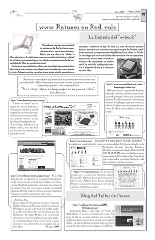 Torre Lucía
                                                                                                                                                      27
                                                                                                                          Junio 2010

                                                                                                                       Sección coordinada por Eva
                                                                                                        maestra coordinadora de las TICs en el Cole


                                www. Ratones en Red. cole
                                                                                         La llegada del “e-book”
                                      No podemos empezar este apartado
                                                                              aumentar o disminuir el tipo de letra. La tinta electrónica permite
                                   de ratones en la Red sin hacer espe-
                                                                              fabricar aparatos que consumen muy poca energía (su batería puede
                                   cial mención al nuevo soporte tecno-
                                                                              durar semanas), y que permanecen legibles incluso a plena luz del día.
                                   lógico que nos ofrece un “ebook” o
                                                                              La tecnología que utilizan los libros electrónicos es aún muy temprana,
libro electrónico. Lo definimos como una versión electrónica o digital
                                                                              aunque este recurso esta viviendo un
de un libro, caracterizándose por un diseño que permite emular la ver-
                                                                              momento de crecimiento en nuestro
satilidad del libro de papel tradicional.
                                                                              país. Con todo ello, nada puede susti-
   Los lectores especializados utilizan una tecnología denominada tinta
                                                                              tuir la sensación de irse a la cama con
electrónica que consigue pantallas sin retro iluminación que no cansan
                                                                              un buen libro.
la vista. Además, muchos permiten tomar notas, añadir marcadores y

              Ofrecemos en esta edición algunos enlaces muy interesantes sobre nuestro más
           preciado aliado: el libro. Páginas que nos ofrecen recursos y propuestas para animar
                                                                                                              http://www.rinconsolidario.org/pala-
                              a “pequeños y grandes” en la aventura de leer.
                                                                                                                       brasamigas/index.htm
            “Para viajar lejos, no hay mejor nave que un libro”.                                              Web creada por un grupo de docentes,
                                             Emily Dickinson.                                               dedicada fomentar en los alumnos de pri-
                                                                                                            maria el gusto por la lectura y la creación
  http://www.leemeuncuento.com.ar/                                                                          literaria. En ella encontrarás adivinanzas,
    “Léeme un cuento” es una                                                                                refranes, trabalenguas, poesías, cuentos y
página de internet dedicada a                                                                               talleres. También son interesantes las sec-
la literatura infantil y juvenil                                                                            ciones de libros recomendados, enlaces y
cargada de recursos tales como                                                                              juegos.
audiocuentos, cuentos popula-
res, poesías, teatros, nanas,
artículos, libros digitales, etc.
“Si en el hogar la lectura es un
hábito normal, será más fácil
que los niños se interesen por
 aprender a leer”.

                                                                    http://www.sol-e.com/ SOL (SERVICIO DE ORIENTACIÓN LECTORA)
                                                                 Esta página se puede describir como un recomendador de libros impulsado por la
                                                                                                     Fundación Germán Sánchez Ruipérez.
                                                                                                     Dividido en tramos de edades (0-5 años, 6-8,
                                                                                                     9-11, 12-14, 15-18), ofrece múltiples recursos:
                                                                                                     sugerencias de libros, búsquedas, listas de los
                                                                                                     más comentados, reportajes, fichas de cada
                                                                                                     libro, contacto con los autores,etc


                                                                        http://www.poemitas.com/ Es un espacio
 http://www.librosjuveniles.blogspot.com/ Es un blog                 creado por la autora de literatura infantil
 dedicado a la recopilación de los mejores libros juveni-            Carmen Gil Martínez, donde se acerca a crea-
 les. En él se pretende que los jóvenes hagan una valora-            dores como Alberti, Juan Ramón Jiménez,
 ción de libros leídos dejando un pequeño comentario de              Mozart y a muchos otros temas, a través de la
 los mismos. Para ello es necesario mandar un email al                poesía y el teatro para niños
 administrador del blog, el cual dará acceso a la petición.
 Podemos encontrar comentarios tales como:
                                                                                Blog del Taller de Prensa
     Anónimo dijo…
   Bueno. ¿Saben? Hoy terminé de leer el Pequeño
   Nicolás. Me encantó. Fue muy fácil de terminar sus                  http://cpalfonsoviii-afcprensa2009-
   139 páginas, ya que su lectura es divertida, realis-                              10.blogspot.com/
   ta y sobre todo llena de cosas de chicos que son                Interesante blog el del Taller de Prensa de
   fantásticas. Yo tengo 10 años y lo recomiendo                Actividades Formativas Complementarias. Nos
   sobre todo si tienes tiempo libre, como estar pasan-         pone al día de muchas noticias, nos cuentan lo
   do una fuerte gripe; te hace sentir mejor y pasas            mucho que hacen acerca de la prensa y sus posibili-
   momentos muy divertidos en compañía de un                    dades, ... un sitio donde encontrarnos y del que dispo-
   buen libro.                           16 mayo 2008           nemos de enlace directo en la página web delCole.
 