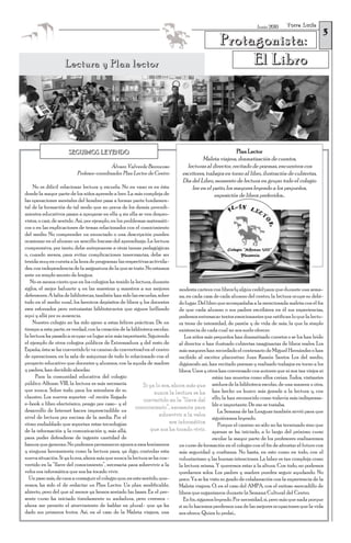 Torre Lucía
                                                                                                                                                      3
                                                                                                                     Junio 2010


                                                                                                  Protagonista:
                    Lectura y Plan lector                                                              El Libro




                      SEGUIMOS LEYENDO                                                                    Plan Lector
                                                                                         Maleta viajera, dramatización de cuentos,
                                          Álvaro Valverde Berrocoso              lecturas al director, recitado de poemas, encuentros con
                          Profesor-coordinador Plan Lector de Centro           escritores, trabajos en torno al libro, ilustración de cubiertas,
                                                                               Día del Libro, momento de lectura en grupo: todo el colegio
     No es difícil relacionar lectura y escuela. No en vano es en ésta              lee en el patio, los mayores leyendo a los pequeños,
donde la mayor parte de los niños aprende a leer. La más compleja de                           exposición de libros preferidos...
las operaciones mentales del hombre pasa a formar parte fundamen-
tal de la formación de tal modo que no pocos de los demás procedi-
mientos educativos pasan a apoyarse en ella y sin ella se ven despro-
vistos, o casi, de sentido. Así, por ejemplo, en los problemas matemáti-
cos o en las explicaciones de temas relacionados con el conocimiento
del medio. No comprender un enunciado o una descripción pueden
ocasionar en el alumno un sencillo fracaso del aprendizaje. La lectura
comprensiva, por tanto, debe anteponerse a otras tareas pedagógicas
o, cuando menos, para evitar complicaciones innecesarias, debe ser
tenida muy en cuenta a la hora de programar las respectivas activida-
des, con independencia de la asignatura de la que se trate. No estamos
ante un simple asunto de lengua.
   No es menos cierto que en los colegios ha tenido la lectura, durante
siglos, el mejor baluarte y en las maestras y maestros a sus mejores           modesta cartera con libros (y algún cedé) para que durante una sema-
defensores. A falta de bibliotecas, también han sido las escuelas, sobre       na, en cada casa de cada alumno del centro, la lectura ocupe su debi-
todo en el medio rural, los heroicos depósitos de libros y los docentes        do lugar. Del libro que acompañaba a la mencionada maleta con el fin
esos esforzados pero entusiastas bibliotecarios que siguen brillando           de que cada alumno o sus padres escribiera en él sus experiencias,
aquí y allá por su ausencia.                                                   podemos entresacar textos emocionantes que ratifican lo que la lectu-
    Nuestro colegio no ha sido ajeno a estas felices prácticas. De un          ra tiene de intensidad, de pasión y de vida de más, la que la simple
tiempo a esta parte, es verdad, con la creación de la biblioteca escolar,      existencia de cada cual no nos suele ofrecer.
la lectura ha pasado a ocupar un lugar aún más importante. Siguiendo              Los niños más pequeños han dramatizado cuentos o se los han leído
el ejemplo de otros colegios públicos de Extremadura y del resto de            al director o han ilustrado cubiertas imaginarias de libros reales. Los
España, ésta se ha convertido (o va camino de convertirse) en el centro        más mayores han recordado el centenario de Miguel Hernández o han
de operaciones, en la sala de máquinas de todo lo relacionado con el           recibido al escritor placentino Juan Ramón Santos. Los del medio,
proyecto educativo que docentes y alumnos, con la ayuda de madres              digámoslo así, han recitado poemas y realizado trabajos en torno a los
y padres, han decidido abordar.                                                libros. Unos y otros han conversado con autores que ni son tan viejos ni
      Para la comunidad educativa del colegio                                                   están tan muertos como ellos creían. Todos, visitantes
público Alfonso VIII, la lectura es más necesaria            Si ya lo era, ahora más que asiduos de la biblioteca escolar, de una manera u otra,
que nunca. Sobre todo, para los miembros de su                    nunca la lectura se ha han hecho un hueco más grande a la lectura y, con
claustro. Los nuevos soportes –el recién llegado
                                                             convertido en la “llave del ello, la han reconocido como todavía más indispensa-
e-book o libro electrónico, pongo por caso– y el
                                                          conocimiento”, necesaria para ble e importante. De eso se trataba.
desarrollo de Internet hacen imprescindible un                                                      La Semana de las Lenguas también sirvió para que
nivel de lectura por encima de la media. Por el                     sobrevivir a la veloz
                                                                                                siguiéramos leyendo.
ritmo endiablado que soportan estas tecnologías                           era informática           Porque el camino no sólo no ha terminado sino que
de la información y la comunicación y, más allá,                que nos ha tocado vivir. apenas se ha iniciado, a lo largo del próximo curso
para poder defenderse de ingente cantidad de                                                    escolar la mayor parte de los profesores realizaremos
basura que generan. No podemos permanecer ajenos a esos fenómenos              un curso de formación en el colegio con el fin de afrontar el futuro con
y ninguna herramienta como la lectura para, ya digo, controlar esta            más seguridad y confianza. No basta, en esto como en todo, con el
nueva situación. Si ya lo era, ahora más que nunca la lectura se ha con-       voluntarismo y las buenas intenciones. La labor es tan compleja como
vertido en la “llave del conocimiento”, necesaria para sobrevivir a la         la lectura misma. Y queremos estar a la altura. Con todo, no podemos
veloz era informática que nos ha tocado vivir.                                 quedarnos solos. Los padres y madres pueden seguir ayudando. No
  Un paso más, de cara a conseguir el colegio que, en este sentido, que-       poco. Ya se ha visto su grado de colaboración con la experiencia de la
remos, ha sido el de redactar un Plan Lector. Un plan modificable,             Maleta viajera. O, en el caso del AMPA, con el exitoso mercadillo de
abierto, pero del que al menos ya hemos sentado las bases. En el pre-          libros que organizaron durante la Semana Cultural del Centro.
sente curso ha iniciado tímidamente su andadura, pero creemos -                   En fin, sigamos leyendo. Por necesidad, sí, pero más que nada porque
ahora me permito el atrevimiento de hablar en plural- que ya ha                si no lo hacemos perdemos una de las mejores ocupaciones que la vida
dado sus primeros frutos. Así, en el caso de la Maleta viajera, una            nos ofrece. Quien lo probó…
 