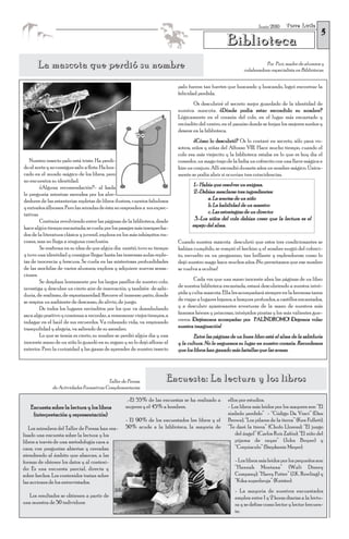 Torre Lucía
                                                                                                                                                      5
                                                                                                                     Junio 2010


                                                                                                     Biblioteca
       La mascota que perdió su nombre                                                                                   Por Puri, madre de alumnos y
                                                                                                              colaboradora-especialista en Bibliotecas.


                                                                             palo fueron tan fuertes que buscando y buscando, logró encontrar la
                                                                             felicidad perdida.
                                                                                     Os descubriré el secreto mejor guardado de la identidad de
                                                                             nuestra mascota. ¿Dónde podía estar escondido su nombre?
                                                                             Lógicamente en el corazón del cole, en el lugar más encantado y
                                                                             recóndito del centro, en el paraíso donde se forjan los mejores sueños y
                                                                             deseos: en la biblioteca.
                                                                                      ¿Cómo lo descubrió? Os lo contaré en secreto, sólo para vo-
                                                                             sotros, niños y niñas del Alfonso VIII. Hace mucho tiempo, cuando el
                                                                             cole era más viejecito y la biblioteca estaba en lo que es hoy día el
   Nuestro insecto palo está triste. Ha perdi-                               comedor, un mago trajo de la India un cofrecito con una llave mágica e
do el norte y no consigue salir a flote. Ha bus-                             hizo un conjuro. Allí escondió durante años un nombre mágico. Única-
cado en el mundo mágico de los libros, pero                                  mente se podía abrir si ocurrían tres coincidencias.
no encuentra su identidad.
         ¿Alguna recomendación?- al hada                                            1.- Había que resolver un enigma.
le pregunta mientras merodea por los alre-                                          2.-Debían mezclarse tres ingredientes:
dedores de las estanterías repletas de libros ilustres, cuentos fabulosos                  a. La sonrisa de un niño
y extraños álbumes. Pero las miradas de ésta no responden a sus expec-                     b. La habilidad de un maestro
tativas.                                                                                   c. Las estrategias de un director
         Continúa revolviendo entre las páginas de la biblioteca, desde              3.-Los niños del cole debían creer que la lectura es el
hace algún tiempo encantada; se cuela por los pasajes más insospecha-               espejo del alma.
dos de la literatura clásica y juvenil, explora en los más inhóspitos rin-
cones, mas no llega a ninguna conclusión.                                    Cuando nuestra mascota descubrió que estos tres condicionantes se
         Se reafirma en su idea de que algún día existió, tuvo su tiempo     habían cumplido, se rompió el hechizo y el nombre surgió del cofreci-
y tuvo una identidad y consigue llegar hasta las inmensas aulas reple-       to, envuelto en un pergamino, tan brillante y esplendoroso como lo
tas de inocencia y frescura. Se cuela en las misteriosas profundidades       dejó nuestro mago hace muchos años. ¡No permitamos que ese nombre
de las mochilas de varios alumnos, explora y adquiere nuevas sensa-          se vuelva a ocultar!
ciones.
         Se desplaza lentamente por los largos pasillos de nuestro cole,              Cada vez que una mano inocente abra las páginas de un libro
investiga y descubre un cierto aire de innovación, y también de sabi-        de nuestra biblioteca encantada, estará descubriendo a nuestra intré-
duría, de realismo, de espontaneidad. Recorre el inmenso patio, donde        pida y culta mascota. Ella les acompañará siempre en la hermosa tarea
se respira un ambiente de descanso, de alivio, de juego.                     de viajar a lugares lejanos, a bosques profundos, a castillos encantados,
         De todos los lugares recónditos por los que va deambulando          y a descubrir apasionantes aventuras de la mano de nuestros más
saca algo positivo y comienza a recordar, a rememorar viejos tiempos, a      famosos héroes y princesas, intrépidos piratas y los más valientes gue-
indagar en el baúl de sus recuerdos. Va cobrando vida, va respirando         rreros. ¡Dejémonos acompañar por PALÍNDROMO! ¡Dejemos volar
tranquilidad y alegría, va saliendo de su asombro.                           nuestra imaginación!
         Lo que se temía es cierto, su nombre se perdió algún día y una              Entre las páginas de un buen libro está el alma de la sabiduría
inocente mano de un niño lo guardó en su regazo y no lo dejó aflorar al      y la cultura. No le neguemos su lugar en nuestro corazón. Recordemos
exterior. Pero la curiosidad y las ganas de aprender de nuestro insecto      que los libros han ganado más batallas que las armas.




                                         Taller de Prensa               Encuesta: La lectura y los libros
              de Actividades Formativas Complementarias

                                                    .-El 55% de las encuestas se ha realizado a       ellos por estudios.
   Encuesta sobre la lectura y los libros           mujeres y el 45% a hombres.                       - Los libros más leídos por los mayores son: “El
    (interpretación y representación)                                                                 símbolo perdido” - “Código Da Vinci” (Dan
                                                    - El 90% de los encuestados lee libros y el       Brown), “Los pilares de la tierra” (Ken Follett),
   Los miembros del Taller de Prensa han rea-       50% acude a la biblioteca, la mayoría de          “Te daré la tierra” (Chufo Llorens); “El juego
lizado una encuesta sobre la lectura y los                                                                del ángel” (Carlos Ruiz Zafón); “El niño del
libros a través de una metodología cara a                                                                 pijama de rayas” (John Boyne) y
cara; con preguntas abiertas y cerradas;                                                                  “Crepúsculo” (Stephenie Meyer).
atendiendo al ámbito que abarcan, a las
formas de obtener los datos y al conteni-                                                                - Los libros más leídos por los pequeños son:
do: Es una encuesta parcial, directa y                                                                   “Hannah Montana” (Walt Disney
sobre hechos. Los contenidos tratan sobre                                                                Company); “Harry Potter” (J.K. Rowling) y
las acciones de los entrevistados.                                                                       “Kika superbruja” (Knister).
                                                                                                         - La mayoría de nuestros encuestados
   Los resultados se obtienen a partir de                                                                emplea entre 1 y 2 horas diarias a la lectu-
una muestra de 50 individuos:                                                                            ra y se define como lector y lector frecuen-
                                                                                                         te.
 