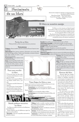 Torre Lucía
8
                         Junio 2010


       Nacimiento
    de un libro                                                                                Artículo de investigación realizado por el siguiente equipo
                                                                                                                          de redacción de 6º de Primaria:
                                                                                                    Elena García Pulido Clara Fuentes Gómez
                                                                                                 Carmen Gervás Yubero Andrea Durán Sánchez
                                                                                                                Paula Báñez Caballo



                                                                          El libro es nuestro amigo
                                                                                                       Un libro es un texto impreso con hojas de papel.
                                                                                             Para escribir un libro se necesita: mucho trabajo, esfuerzo,
                                                                                              conocimiento y sobre todo muchísima imaginación para
                                                                                                              lo cual ayuda leer libros, novelas, cómics…
                                                                                                 Hay distintos tipos de libros según su contenido como
                                                                                              libros de texto, científicos, de literatura como la poesía y
                                                                                                        novelas (de aventura, de misterio, románticas…).

                                                                                                         Partes interiores:
                       Partes de un libro                                 Guardas: hoja en blanco que aparece al principio y al final.
         Podemos dividir un libro en partes interiores y exteriores.      Anteportada o Portadilla: va antes de la portada y se pone el título.
                                                                          Contraportada: Página posterior a la portadilla, generalmente blanca.
                             Partes exteriores:                           Portada: se indican los datos del libro.
Cubierta: se llama también pasta. Es consistente. Forma el aspecto exter- Índice: es una lista ordenada que muestra los capítulos.
no del libro.                                                             Prólogo o introducción: Es la sección inicial donde se indica la informa-
Sobrecubierta: Forro externo, protector y decorativo, que se pone sobre cion del texto.
las tapas de algunos libros. Suelen estar ilustradas y muestran informa- Páginas de cortesía: Hojas en las que aparecen las dedicatorias del autor.
ción sobre el libro, el autor, u otros                                    Cuerpo de la Obra: conjunto de hojas que constituyen el texto del libro.
libros de la colección.                                                                                       Capítulo: cada una de las partes en las
Contracubierta: Parte interior de la                                                                          que se divide un libro.
cubierta de un libro.                                                                                         Colofón: es una anotación en la última
Lomo: parte de los libros donde están                                                                         página del texto
unidas las hojas. Es donde se imprimen                                                                        Pliego: El libro se imprime sobre un
los datos de título, número de una                                                                            papel llamado pliego, en el que entran
colección, el autor, logotipo de la edi-                                                                      16 páginas. Después se pliegan y for-
torial, etc.                                                                                                  man un cuadernillo. Por eso la canti-
                                                                                                              dad de páginas de los libros, es múlti-
                                                                                                              plo de 16.
      Pasos para escribir
           un libro                                                                                                   Historia del libro
    1º El escritor tiene una idea sobre                                                                                  Durante siglos han existido
    el comienzo de la historia o cuento                                                                            libros de todo tipo. En el mundo
    que va a escribir.                                                                                             antiguo, se utilizaban materiales
    2º Se hace estas preguntas: Quién,                                                                             como el papiro, el pergamino o la
    qué, dónde, cuándo, cómo y por                                                                                 seda. Al final se impuso el papel,
    qué.                                            Cómo llegan los libros a casa                                  inventado por los chinos. El conte-
    3º Empieza a escribir la historia en    Desde que el escritor se inventa una historia hasta que tú com-        nido se hacía exclusivamente a
    borrador.                               pras un libro intervienen estas personas:                              mano, lo que hacía que se tardara
    4º Cuando tiene el texto finaliza-              Los escritores, que son las personas que redactan.             mucho en terminarlos y que fuese
    do en borrador lo pasa a limpio.                Los ilustradores. Son los encargados de añadir al texto        muy costoso. Así, sólo los ricos
    5º Se lo envía a la editorial y espe-   figuras o dibujos.                                                     podían conseguirlos.
    ra a que lo acepten y publiquen su              El editor que se encarga de publicar el libro.                      Por este motivo tuvo tanta
    libro.                                          Los impresores que se encargan de imprimir el libro y de       importancia la invención de la
                                            corregir las faltas.                                                   imprenta en 1450 por Gutemberg.
                                                    Los libreros que son los que nos venden los libros.            Este invento permitía realizar
                                                                                                                   muchas copias de un libro en poco
                                                                                                                   tiempo, por lo que resultaba más
                                                                                                                   barato y al alcance de mucha más
                                                                                                                   gente.
        Dónde podemos encontrar                       .-Públicas, donde se pueden consultar enciclope-               Hoy en día el libro de papel con-
                                                      dias; publicaciones periódicas, vídeos, discos y sec-        vive con los modernos libros elec-
               los libros                             ciones para niños y jóvenes.                                 trónicos, que permiten leer en una
    Los libros se pueden encontrar en las librerías o .-Universitarias, dirigidas a estudiantes y docentes         pantalla sin necesidad del soporte
 en las bibliotecas.                                  de las distintas facultades.                                 de papel.
    Existen distintos tipos de bibliotecas según las .-Escolares, ubicadas generalmente en los centros               No sabemos si terminará sustitu-
 personas que las utilicen:                           de enseñanza, como complemento de la educación.              yendo al libro impreso, aunque
 .-Nacionales, en las que se guardan manuscritos y .-Ambulantes, son librerías que van de un sitio a               sigue siendo un placer tener un
 grabados antiguos.                                   otro para prestar libros en distintas ciudades.              libro en nuestras manos.
 