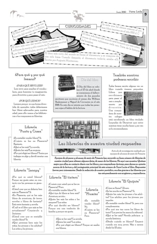 Torre Lucía
                                                                                                                                                     9
                                                                                                                    Junio 2010




                              tra-                                                                  Se sabe
                           más ia                          CURIOSIDADES                                      qu
                                                                                                    mer libr e los chinos cre
                      do y     bl
               sv endi s La Bi                                                                              o impres
                                                                                                                     o en el a
                                                                                                                                  aron el
                                                                                                                                          p
        ro m
             á
                   ndo
                       e                                                                                                       ño 868 d ri-
 E l lib del mu                                                        El libr                                                          .C
        do                                                                     o
  duci                                                                cione más largo
                                                 e 153                      sd         de
                                         precio d tas                del ho e siete vo l mundo e
                               tiene un          cri                         mbre.    lúmen        st
                                                                                             es cad á formado
                      e l mundo e 13 páginas es
             s caro d          ad                                                                  a uno         p
                                                                                                          . Trata or seis cole
El  libro má ros y sólo const r Hartmann.                                                                        de la         c-
            e eu               o po
m  illones d rt Dubai, escrit                                                                                          histor
                                                                                                                              ia
              A
 ys  e llama                      El libro más corto del mundo se
                                                                   llama el dinosaurio y se compon
                                  una sola frase: Cuando desper                                     e de
                                                                  tó, el dinosaurio todavía estab
                                  Escrita por Augusto Monterroso.                                 a allí.




   ¿Para qué y por qué                                                                                          También nosotros
         leemos?                                                             Día del libro                      podemos escribir
     ¿PARA QUÉ SIRVE LEER?                                              El Día del libro se cele-          Todos hemos escrito alguna vez un
  Leer sirve para ampliar el vocabu-                                    bra el 23 de abril donde           libro cuando éramos pequeños.
lario, para fomentar tu imaginación,                                    se conmemora el falleci-           Libros que
para divertirte y para pasar el rato.                                   miento de dos grandes              escribíamos
                                                escritores que murieron el mismo día: William              para pasar el
        ¿POR QUÉ LEEMOS?                        Shakespeare y Miguel de Cervantes en el año                rato o simple-
  Leemos porque es una forma diver-             1616. En este día se intenta que todas las perso-          mente      por
tida de aprender, todos deberíamos              nas cojan el hábito de la lectura.                         diversión.
leer libros adecuados para nuestra                                                                         Una compa-
edad, para ello vamos a las bibliote-                                                                      ñera de nues-
cas o los compramos en librerías.                                                                          tro colegio
                                                                                                           está escribiendo un libro titulado
                                                                                                           Leyendas de Dormivat que entre
                                                                                                           nosotras tiene mucha fama y por eso
          Librería                                                                                         os lo recomendamos.
       “Punto y Coma”
 ¿Es rentable vender libros? Sí.
 ¿Cuánto se lee en Plasencia?
 Bastante.                                          Las librerías de nuestra ciudad responden
 ¿Qué se lee más? La novela.
 ¿Quién lee más?Las mujeres.                                                                                  Artículo de investigación realizado por
 ¿Por qué eligió ser librero? Tenía que                                                                      equipos de alumnos de sexto de Primaria
 trabajar en algo y decidí montar una
                                                Equipos de alumnos y alumnas de sexto de Primaria han recorrido un buen número de librerías de
 librería.
                                                nuestra ciudad para obtener algunos datos, de mano de los libreros. He aquí una muestra. Quiénes
                                               mejor que ellos, en contacto diario con los libros y sus compradores-lectores, para darnos su opinión
                                               acerca de la lectura y del protagonista principal de este número de Torre Lucía: el libro. Respuestas
 Librería “Snoopy”                            breves pero interesantes. Desde la redacción de nuestro periódico, muchas gracias a las librerías que
                                                                                                  tan estupendamente nos acogieron y respondieron.
¿Por qué es usted librera?                Librería “El tintero”
Porque me gusta estar en con-
tacto con las personas en gene-
                                                                                                           Librería “El Quijote”
                                          ¿Cuánto cree usted que se lee en
ral.                                      Plasencia? Poco.                                              ¿Cómo se llama? Álvaro.
¿Usted cree que se debería leer           ¿Es rentable vender libros? Sí.         Librería              ¿Se lee mucho en Plasencia? Sí.
más en Plasencia? Sí                      ¿Qué tipo de libros se leen más?
¿En Plasencia, qué se lee más:                                                   “Plumier”              ¿Quién lee más, los jóvenes o los adul-
                                          Aventura, acción…                                             tos? Los adultos pero los jóvenes por
libros de aventuras, de terror,           ¿Quién lee más los niños o los
novelas o libros de fantasía?                                                    ¿Es rentable           impulso.
                                          mayores? Los niños.                                           ¿Es rentable vender libros? Sí, pero con
Está entre fantasía y novela.                                                    vender libros?
                                          ¿Por qué decidió ser librero?                                 complementos.
¿Cuál es el libro que más se lee                                                 No.
                                          Porque era una tradición de                                   ¿Por qué son tan caros los libros de
actualmente? Crepúsculo y                                                        ¿Cuánto se lee
                                          familia y porque me gusta.                                    texto? Los precios los marca la editorial.
Jerónimo.                                                                        en Plasencia?
¿Usted cree que es rentable                                                      Poco.                  ¿Qué se lee más? Novela policíaca y
vender libros? Sí.                               ¿Que se lee más? La novela.                            novela histórica.
¿Qué personas leen más: los                      ¿Quien lee más? Los niños.                             ¿Desde cuándo es librero? Empecé
niños, los jóvenes o los adultos?                ¿Por qué eligió ser librero? Porque mi madre           cuando era muy joven. Más o menos
Los niños y los jóvenes.                         era librera.                                           desde los 12 años.
 