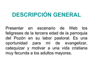 DESCRIPCIÓN GENERAL Presentar en escenario de Web los feligreses de la tercera edad de la parroquia del Pozón en su labor pastoral. Es una oportunidad para mí de evangelizar, catequizar y motivar a una vida cristiana muy fecunda a los adultos mayores. 