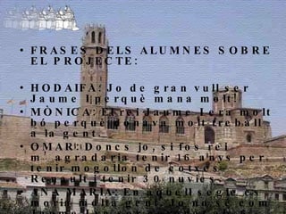 FRASES DELS ALUMNES SOBRE EL PROJECTE: HODAIFA: Jo de gran vull ser Jaume I perquè mana molt! MÒNICA: El rei Jaume I era molt bó perquè donava molt treball a la gent. OMAR: Doncs jo, si fos rei m’agradaria tenir 16 anys per tenir mogollon de cotxes Renault i tenir 30 nuvies.  ANA MARIA: En aquell segle es moria molta gent. Jo no sé com Jaume I va ser coronat als 6 anys, perquè jo vaig complir 10 anys i la veritat és que no volia, perquè cada dia que passa penso que tinc un dia menys de vida. 