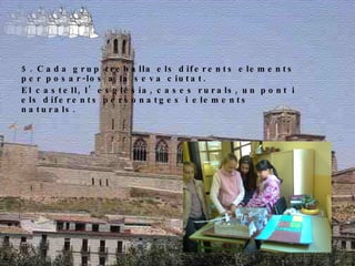 5. Cada grup treballa els diferents elements per posar-los a la seva ciutat. El castell, l’església, cases rurals, un pont i els diferents personatges i elements naturals. 