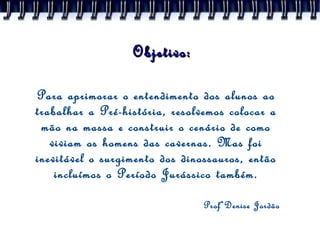 Objetivo: Para aprimorar o entendimento dos alunos ao trabalhar a Pré-história, resolvemos colocar a mão na massa e construir o cenário de como viviam os homens das cavernas. Mas foi inevitável o surgimento dos dinossauros, então incluímos o Período Jurássico também. ProfªDenise Jordão 