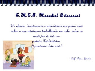 E.M.E.F. Marechal Bitencourt Os alunos, divertiram-se e aprenderam um pouco mais sobre o que estávamos trabalhando em aula, sobre as condições de vida no  período Pré-histórico.  Aprenderam brincando! Profª Denise Jordão 