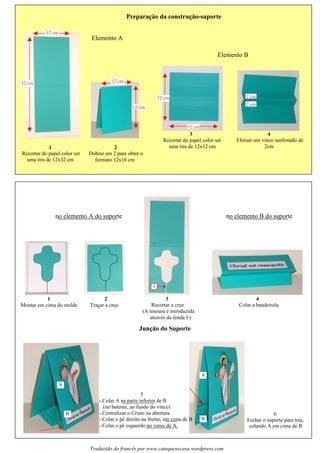 Travail des enfants
Preparacao da construcao-suporte
Elemento B
4
Efetuar um vinco sanfonado de
2cm
2 cm
2 cm
3
uma tira de 12x12 cm
12 cm
12 cm
Elemento A
1
Recortar do papel color set
uma tira de 12x32 cm
32 cm
12 cm
2
Dobrar em 2 para obter o
formato 12x16 cm
16 cm
12 cm
Juncao do Suporte
no elemento B do suporteno elemento A do suporte
4
Colar a bandeirola
1
Montar em cima do molde
2
Tracar a cruz
3
Recortar a cruz
(A tesoura é introduzida
através da fenda f )
5
- Colar A na parte inferior de B
(no batente, ao fundo do vinco)
- Centralizar o Cristo na abertura
- Colar o pé direito na frente, em cima de B
- Colar o pé esquerdo no verso de A.
A
B 6
Fechar o suporte para tras,
colando A em cima de B
A
B
f
Traduzido do francês por www.catequesecasa.wordpress.com
~ ~
s s
Recortar do papel color set
~
s
s
´
 