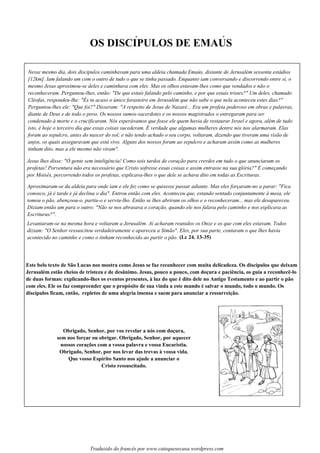 OS DISCIPULOS DE EMAUS
Nesse mesmo dia, dois discípulos caminhavam para uma aldeia chamada Emaús, distante de Jerusalém sessenta estádios
[12km]. Iam falando um com o outro de tudo o que se tinha passado. Enquanto iam conversando e discorrendo entre si, o
mesmo Jesus aproximou-se deles e caminhava com eles. Mas os olhos estavam-lhes como que vendados e não o
reconheceram. Perguntou-lhes, então: "De que estais falando pelo caminho, e por que estais tristes?" Um deles, chamado
Cléofas, respondeu-lhe: "És tu acaso o único forasteiro em Jerusalém que não sabe o que nela aconteceu estes dias?"
Perguntou-lhes ele: "Que foi?" Disseram: "A respeito de Jesus de Nazaré... Era um profeta poderoso em obras e palavras,
diante de Deus e de todo o povo. Os nossos sumos-sacerdotes e os nossos magistrados o entregaram para ser
condenado à morte e o crucificaram. Nós esperávamos que fosse ele quem havia de restaurar Israel e agora, além de tudo
isto, é hoje o terceiro dia que essas coisas sucederam. É verdade que algumas mulheres dentre nós nos alarmaram. Elas
foram ao sepulcro, antes do nascer do sol; e não tendo achado o seu corpo, voltaram, dizendo que tiveram uma visão de
anjos, os quais asseguravam que está vivo. Alguns dos nossos foram ao sepulcro e acharam assim como as mulheres
tinham dito, mas a ele mesmo não viram".
Jesus lhes disse: "Ó gente sem inteligência! Como sois tardos de coração para crerdes em tudo o que anunciaram os
profetas! Porventura não era necessário que Cristo sofresse essas coisas e assim entrasse na sua glória?" E começando
por Moisés, percorrendo todos os profetas, explicava-lhes o que dele se achava dito em todas as Escrituras.
Aproximaram-se da aldeia para onde iam e ele fez como se quisesse passar adiante. Mas eles forçaram-no a parar: "Fica
conosco, já é tarde e já declina o dia". Entrou então com eles. Aconteceu que, estando sentado conjuntamente à mesa, ele
tomou o pão, abençoou-o, partiu-o e serviu-lho. Então se lhes abriram os olhos e o reconheceram... mas ele desapareceu.
Diziam então um para o outro: "Não se nos abrasava o coração, quando ele nos falava pelo caminho e nos explicava as
Escrituras?".
Levantaram-se na mesma hora e voltaram a Jerusalém. Aí acharam reunidos os Onze e os que com eles estavam. Todos
diziam: "O Senhor ressuscitou verdadeiramente e apareceu a Simão". Eles, por sua parte, contaram o que lhes havia
acontecido no caminho e como o tinham reconhecido ao partir o pão. (Lc 24. 13-35)
Este belo texto de São Lucas nos mostra como Jesus se faz reconhecer com muita delicadeza. Os discípulos que deixam
Jerusalém estão cheios de tristeza e de desânimo. Jesus, pouco a pouco, com doçura e paciência, os guia a reconhecê-lo
de duas formas: explicando-lhes os eventos presentes, à luz do que é dito dele no Antigo Testamento e ao partir o pão
com eles. Ele os faz compreender que o propósito de sua vinda a este mundo é salvar o mundo, todo o mundo. Os
discípulos ficam, então, repletos de uma alegria imensa e saem para anunciar a ressurreição.
Obrigado, Senhor, por vos revelar a nós com doçura,
sem nos forçar ou obrigar. Obrigado, Senhor, por aquecer
nossos corações com a vossa palavra e vossa Eucaristia.
Obrigado, Senhor, por nos levar das trevas à vossa vida.
Que vosso Espírito Santo nos ajude a anunciar o
Cristo ressuscitado.
´ ´
Traduzido do francês por www.catequesecasa.wordpress.com
 