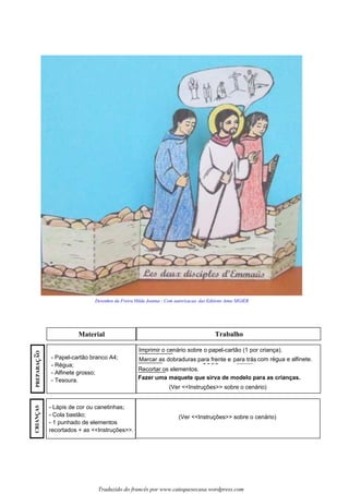 Les disciples d’Emmaüs
Material Trabalho
Traduzido do francês por www.catequesecasa.wordpress.com
Desenhos da Freira Hilda Joanna - Com autorizacao das Editions Anne SIGIER
Imprimir o cenário sobre o papel-cartão (1 por criança).
Marcar as dobraduras para frente e para trás com régua e alfinete.
Recortar os elementos.
(Ver <<Instruções>> sobre o cenário)
Fazer uma maquete que sirva de modelo para as crianças.
- Papel-cartão branco A4;
- Régua;
- Alfinete grosso;
- Tesoura.
- Lápis de cor ou canetinhas;
- Cola bastão;
- 1 punhado de elementos
recortados + as <<Instruções>>.
(Ver <<Instruções>> sobre o cenário)
PREPARACAO~
ss
CRIANCASss
 
