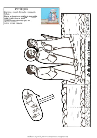 LsdiscipulcsdeEmausLuc24,13-3
Traduzido do francês por www.catequesecasa.wordpress.com
INSTRUCOES~
s
Examinar o modelo. Consultar o catequista.
Colorir.
Marcar as dobraduras para frente e para trás.
Colar o balão atrás de Jesus.
Aperfeiçoar as dobraduras para dar
melhor forma à maquete.
Lc´´
Colar atrás de Jesus
5
 