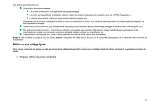 20
Les actions pourront porter sur :
L'articulation des apprentissages.
Les modes d'évaluation, la progressivité des apprentissages.
Les choix de dispositifs de remédiation visant à réduire les écarts éventuellement constatés, dont les « PPRE Passerelles ».
Le travail personnel de l'élève (en temps scolaire et hors scolaire), etc.
Par exemple sous la forme de participations croisées au conseil de maître de fin de cycle 3 et au conseil de classe de sixième, de visites croisées d'enseignants, de
temps de réflexion partagée).
L'élaboration d'outils communs (par exemple livret d'accueil pour les nouveaux élèves, terminologie partagée et continue dans une discipline, etc.).
Des actions et projets communs : rencontres ou initiatives ponctuelles (par exemple, défis lecture, rallyes-mathématiques, participation à des
manifestations), projets communs avec production partagée, ateliers culturels ou scientifiques, etc.
L’appropriation des espaces d’un cycle à l’autre (atténuer les effets de toute rupture non souhaitable).
Étape 4. Dès le début du projet et pour sa durée, prévoir l’évaluation de l’effet de ces actions sur la continuité pédagogique, et le calendrier des moments de
concertation.
Définir un axe collège /lycée
Pour ce qui concerne les lycées, un axe au moins devra obligatoirement être commun aux collèges dont les élèves s’orientent majoritairement dans le
lycée.
 Préparer l’élève à la posture du lycéen
 