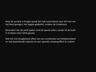 Door de variatie in hoogte wordt het volk automatisch naar het hart van
het feest gezogen, het laagste gedeelte, rondom de Lindeboom
Bovendien kan de wind spelen rond de aparte zeilen, zonder ze de lucht
in te blazen door lichte geulen
Ook hier het terugkerend effect van een combinatie van lichtdoorlatend
en niet doorlatende materie om een speciale schaduweffect te creëren
 