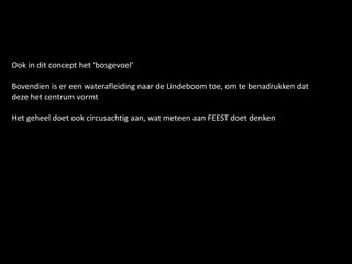 Ook in dit concept het ‘bosgevoel’
Bovendien is er een waterafleiding naar de Lindeboom toe, om te benadrukken dat
deze het centrum vormt
Het geheel doet ook circusachtig aan, wat meteen aan FEEST doet denken
 