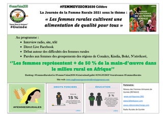 #FEMMEVISION2030 Célèbre
La Journée de la Femme Rurale 2021 sous le thème :
« Les femmes rurales cultivent une
alimentation de qualité pour tous »
‘’Empower Women For Development’’
Au programme :
• Interview radio, site, télé
• Direct Live Facebook
• Débat autour des difficultés des femmes rurales
• Paroles aux femmes des groupements des régions de Conakry, Kindia, Boké, N’zérékoré,
‘’Les femmes représentent + de 50 % de la main-d’œuvre dans
le milieu rural en Afrique’’
Hashtag: #FemmesRuralesGn #FemmeVision2030 #GénérationEgalité #ONGFEDEP #ruralwomen #FemmesRurales
Site web: www.ongfemmespouvoiretdeveloppement.com
Partenaires :
Réseau des Femmes Artisanes de
Guinée (REFAGUI)
www.earthguinea.ORG
www.billetdujour.com
www.videosmakechange.com
Radio Rurales de Guinée
 