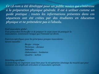 Ce cd-rom a été développé pour un public novice qui s’intéresse à la préparation physique générale. Il est à utiliser comme un guide pratique ; toutes les informations présentes dans ces séquences ont été créées par des étudiants en éducation physique et ne prétendent pas à l’absolu.Eveil musculaire global : Il est primordial d’échauffer et de préparer le corps avant de pratiquer la musculation, notamment lorsque que l’intensité est élevée.Exercices spécifiques pour les principaux groupes musculaires :Seront travaillés :		Biceps – triceps	 	Pectoraux – dorsaux	 	Deltoïdes		Abdominaux – lombairesQuadris – ischiosStretching spécifique :Le stretching est important aussi bien pour la récupération (drainage du muscle) que pour maintenir une amplitude articulaire et musculaire optimale.