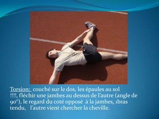 Torsion:  couché sur le dos, les épaules au sol !!!!, fléchir une jambes au dessus de l’autre (angle de 90°), le regard du coté opposé  à la jambes. 1bras tendu,   l’autre vient chercher la cheville.