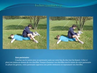 Ischio-jambier (3)Avec partenaire :	Coucher sur le ventre avec un partenaire assis sur votre bas du dos (sur les fesses). Celui-ci place ses mains au-dessus de vos chevilles. Essayer d’amener vos chevilles vers le ventre de votre partenaire en pliant les genoux, votre partenaire opposera une petite résistance en repoussant vos chevilles.