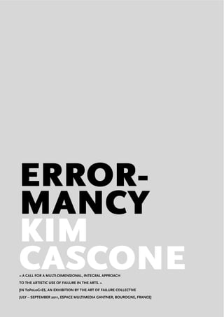 ERROR-
MANCY
KIM
CASCONE« A CALL FOR A MULTI-DIMENSIONAL, INTEGRAL APPROACH
TO THE ARTISTIC USE OF FAILURE IN THE ARTS. »
[IN T0P0L0G1ES, AN EXHIBITION BY THE ART OF FAILURE COLLECTIVE
JULY – SEPTEMBER 2011, ESPACE MULTIMEDIA GANTNER, BOUROGNE, FRANCE]
 