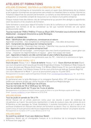 10
ATELIERS ET FORMATIONS
ateliers économie, soutien À la création de Pme
insuffler l’esprit d’entreprise et transmettre les savoirs et savoir-faire élémentaires de la création
et de la gestion d’entreprises aux personnes sans emploi ou travaillant dans le secteur informel au
tchad est l’objectif de ces sessions de formation. le contenu se veut élémentaire. il s’agit de mettre
à disposition un ensemble complet de ressources sur la création d’une petite entreprise.
chaque module traite des thèmes clés de l’entreprenariat qui peuvent être abrégés ou approfondis
selon les besoins et les situations de formation.
cette formation a aussi pour objectif d’instiller le sens de la confiance en soi notamment chez les
apprenants non formels et de les sensibiliser au fait que l’activité formelle est une option
professionnelle viable.
tous les mardis de 17h00 à 19h00 du 17 mars au 30 juin 2015. formation sous la direction de michel
abdelouhad – enseignant d’économie au lycée montaigne.
Plan de la formation :
mars - identification des compétences, connaissances et valeurs
apprendre ensemble ; mes compétences entrepreneuriales ; mes idées de business.
avril - comprendre les dynamiques de l’entreprise (avril)
quel est mon marché ? comment fixer mon prix ? identifier mes sources de financement.
mai - apprendre à gérer une petite entreprise (mai)
suivre l’évolution de mon budget ; communiquer avec mes clients et partenaires ; savoir gérer son
temps ; respecter les réglementations en vigueur ; gérer mon espace de travail.
Juin - apprendre à traduire une idée commerciale en plan d’affaire (business plan)
savoir contacter mes clients et mes partenaires avec les tic ; internet et le commerce en ligne.
ateliers musique niVeau 1 et 2
cours de piano niveau 1 et 2 - cours de batterie niveau 1 et 2 - cours d’écriture de texte (slam)
les cours de guitare seront assurés par aristide dingamdoum (niveau 1) et djikoloum ridar (niveau 2),
les cours de piano par moussa aimé (niveau 1) et William Walid (niveau 2), les cours de batterie par
courage Bati (niveau 1) et célestin (niveau 2) et les cours d’écriture de texte par guevara ragil fal.
les cours débuteront le mardi 1er
juin et se poursuivront jusqu’au 15 juillet 2015.
renseignement et inscription auprès de dingamdoum aristide. email :aristidedingamdoum@gmail.com. tel : 66 21 99 66
ateliers théÂtre
en partenariat avec le lycée montaigne et la compagnie djamah-afrik, l’ift propose trois ateliers
théâtre par semaine dirigés par léonie Youmba et Bonaventure madjitoubangar.
tous les mardis de 15h à 16h30 pour les 6/10 ans.
tous les mercredis de 15h à 16h30 pour les 10/14 ans.
tous les samedis à partir de 11h pour les 14 ans et adultes.
renseignements et inscriptions à l’institut français auprès de grâce et au lycée montaigne auprès de mme
gladys.
email : lyceendj_sec@yahoo.fr et par téléphone au 22 52 29 48.
ateliers dessin
tous les jeudis et samedis de 15h à 17h
ahmat hassan est un artiste plasticien connu pour ses œuvres à partir de matériaux de
récupération qu’il peint. ses peintures représentent, à l’aide de couleurs vives, des scènes de vie à
n’djaména ou des paysages du tchad. autodidacte, il souhaite transmettre ce qu’il a appris à la
jeunesse tchadienne en réalisant des ateliers de formation au dessin. Pour lui, dessiner est un art
ouvert à tous et toute personne désireuse d’apprendre sera capable de réaliser ses propres œuvres.
renseignement et inscription à l’ift ou avec ahmat au 63 72 17 22
ateliers danse
du lundi 8 au vendredi 12 juin avec abdennour Belalit
abdennour Belalit est un chorégraphe français et le co-directeur de la compagnie alexandra
n’Possee (voir page 24).
 