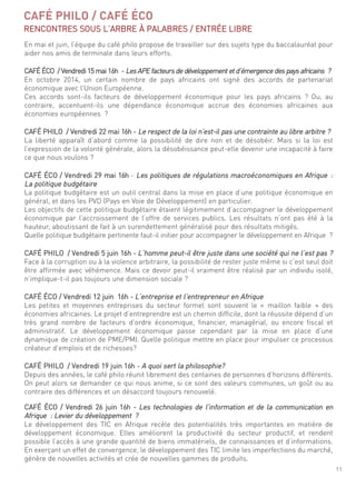 11
en mai et juin, l’équipe du café philo propose de travailler sur des sujets type du baccalauréat pour
aider nos amis de terminale dans leurs efforts.
café éco / Vendredi 15 mai 16h - lesaPe facteursde développement et d’émergence des pays africains ?
en octobre 2014, un certain nombre de pays africains ont signé des accords de partenariat
économique avec l’union européenne.
ces accords sont-ils facteurs de développement économique pour les pays africains ? ou, au
contraire, accentuent-ils une dépendance économique accrue des économies africaines aux
économies européennes ?
café Philo / Vendredi 22 mai 16h - le respect de la loi n’est-il pas une contrainte au libre arbitre ?
la liberté apparaît d’abord comme la possibilité de dire non et de désobéir. mais si la loi est
l’expression de la volonté générale, alors la désobéissance peut-elle devenir une incapacité à faire
ce que nous voulons ?
café éco / Vendredi 29 mai 16h - les politiques de régulations macroéconomiques en afrique :
la politique budgétaire
la politique budgétaire est un outil central dans la mise en place d’une politique économique en
général, et dans les PVd (Pays en Voie de développement) en particulier.
les objectifs de cette politique budgétaire étaient légitimement d’accompagner le développement
économique par l’accroissement de l’offre de services publics. les résultats n’ont pas été à la
hauteur, aboutissant de fait à un surendettement généralisé pour des résultats mitigés.
quelle politique budgétaire pertinente faut-il initier pour accompagner le développement en afrique ?
café Philo / Vendredi 5 juin 16h - l’homme peut-il être juste dans une société qui ne l’est pas ?
face à la corruption ou à la violence arbitraire, la possibilité de rester juste même si c’est seul doit
être affirmée avec véhémence. mais ce devoir peut-il vraiment être réalisé par un individu isolé,
n’implique-t-il pas toujours une dimension sociale ?
café éco / Vendredi 12 juin 16h - l’entreprise et l’entrepreneur en afrique
les petites et moyennes entreprises du secteur formel sont souvent le « maillon faible » des
économies africaines. le projet d’entreprendre est un chemin difficile, dont la réussite dépend d’un
très grand nombre de facteurs d’ordre économique, financier, managérial, ou encore fiscal et
administratif. le développement économique passe cependant par la mise en place d’une
dynamique de création de Pme/Pmi. quelle politique mettre en place pour impulser ce processus
créateur d’emplois et de richesses?
café Philo / Vendredi 19 juin 16h - a quoi sert la philosophie?
depuis des années, le café philo réunit librement des centaines de personnes d’horizons différents.
on peut alors se demander ce qui nous anime, si ce sont des valeurs communes, un goût ou au
contraire des différences et un désaccord toujours renouvelé.
café éco / Vendredi 26 juin 16h - les technologies de l’information et de la communication en
afrique : levier du développement ?
le développement des tic en afrique recèle des potentialités très importantes en matière de
développement économique. elles améliorent la productivité du secteur productif, et rendent
possible l’accès à une grande quantité de biens immatériels, de connaissances et d’informations.
en exerçant un effet de convergence, le développement des tic limite les imperfections du marché,
génère de nouvelles activités et crée de nouvelles gammes de produits.
CAFÉ PHILO / CAFÉ ÉCO
rencontres sous l’arBre À PalaBres / entrée liBre
 