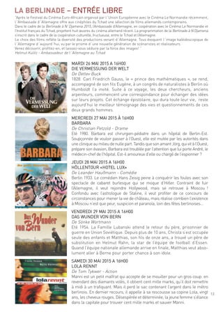 13
LA BERLINADE – entrée liBre
mardi 26 mai 2015 a 16h00
die Vermessung der Welt
de detlev Buck
1828. carl friedrich gauss, le « prince des mathématiques », se rend,
accompagné de son fils eugène, à un congrès de naturalistes à Berlin où
humboldt l’a invité. suite à ce voyage, les deux chercheurs, anciens
arpenteurs, commencent une correspondance pour échanger des idées
sur leurs projets. cet échange épistolaire, qui dura toute leur vie, reste
aujourd’hui le meilleur témoignage des vies et questionnements de ces
deux grands hommes.
mercredi 27 mai 2015 À 16h00
BarBara
de christian Petzold - drame
eté 1980. Barbara est chirurgien-pédiatre dans un hôpital de Berlin-est.
soupçonnée de vouloir passer à l’ouest, elle est mutée par les autorités dans
une clinique au milieu de nulle part. tandis que son amant Jörg, qui vit à l’ouest,
prépare son évasion, Barbara est troublée par l’attention que lui porte andré, le
médecin-chef de l’hôpital. est-il amoureux d’elle ou chargé de l’espionner ?
Jeudi 28 mai 2015 a 16h00
hÖllentour «hotel luX»
de leander haußmann - comédie
Berlin 1933. le comédien hans Zeisig peine à conquérir les foules avec son
spectacle de cabaret burlesque qui se moque d’hitler. contraint de fuir
l’allemagne, il veut rejoindre hollywood, mais se retrouve à moscou !
confondu avec l’astrologue de staline, il veut profiter de ce concours de
circonstances pour mener la vie de château, mais réalise combien l’existence
à moscou n’est que peur, suspicion et paranoïa, loin des fêtes berlinoises…
Vendredi 29 mai 2015 a 16h00
das Wunder Von Bern
de sönke Wortmann
eté 1954. la famille lubanski attend le retour du père, prisonnier de
guerre en union soviétique. depuis plus de 10 ans, christa s’est occupée
seule des enfants et matthias, son fils de onze ans, a trouvé un père de
substitution en helmut rahn, la star de l’équipe de football d’essen.
quand l’équipe nationale allemande arrive en finale, matthias veut abso-
lument aller à Berne pour porter chance à son idole.
samedi 30 mai 2015 a 16h00
lola rennt
de tom tykwer - action
manni est un petit malfrat qui accepte de se mouiller pour un gros coup: en
revendant des diamants volés, il obtient cent mille marks, qu’il doit remettre
à midi à un trafiquant. mais il perd le sac contenant l’argent dans le métro
berlinois. en dernier recours, il appelle à sa rescousse sa copine lola, vingt
ans, les cheveux rouges. désespérée et déterminée, la jeune femme s’élance
dans la capitale pour trouver cent mille marks et sauver manni.
“après le festival du cinéma euro-africain organisé par l´union européenne avec le cinéma le normandie récemment,
l´ambassade d´allemagne offre aux cinéphiles du tchad une sélection de films allemands contemporains.
dans le cadre de la Berlinade à n´djamena 2015, l’ambassade d’allemagne, en coopération avec le cinéma le normandie et
l’institut français du tchad, projettent huit œuvres du cinéma allemand récent. la programmation de la Berlinade à n’djamena
s’inscrit dans le cadre de la coopération culturelle, fructueuse, entre le tchad et l’allemagne.
le choix des films reflète la diversité des productions venant d´allemagne. tous évoquent l´image kaléidoscopique de
l´allemagne d´aujourd´hui, vu par le prisme d´une nouvelle génération de scénaristes et réalisateurs.
Venez découvrir, profitez-en, et laissez-vous séduire par la force des images! “
helmut Kulitz - ambassadeur de l´allemagne au tchad
 