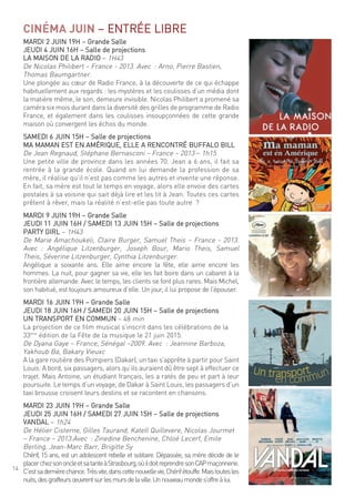 14
CINÉMA JUIN – entrée liBre
mardi 2 Juin 19h – grande salle
Jeudi 4 Juin 16h – salle de projections
la maison de la radio – 1h43
de nicolas Philibert – france - 2013. avec : arno, Pierre Bastien,
thomas Baumgartner.
une plongée au cœur de radio france, à la découverte de ce qui échappe
habituellement aux regards : les mystères et les coulisses d’un média dont
la matière même, le son, demeure invisible. nicolas Philibert a promené sa
caméra six mois durant dans la diversité des grilles de programme de radio
france, et également dans les coulisses insoupçonnées de cette grande
maison où convergent les échos du monde.
samedi 6 Juin 15h – salle de projections
ma maman est en amérique, elle a rencontré Buffalo Bill
de Jean regnaud, stéphane Bernasconi – france – 2013 – 1h15
une petite ville de province dans les années 70. Jean a 6 ans, il fait sa
rentrée à la grande école. quand on lui demande la profession de sa
mère, il réalise qu’il n’est pas comme les autres et invente une réponse.
en fait, sa mère est tout le temps en voyage, alors elle envoie des cartes
postales à sa voisine qui sait déjà lire et les lit à Jean. toutes ces cartes
prêtent à rêver, mais la réalité n’est-elle pas toute autre ?
mardi 9 Juin 19h – grande salle
Jeudi 11 Juin 16h / samedi 13 Juin 15h – salle de projections
PartY girl – 1h43
de marie amachoukeli, claire Burger, samuel theis – france - 2013.
avec : angélique litzenburger, Joseph Bour, mario theis, samuel
theis, séverine litzenburger, cynthia litzenburger.
angélique a soixante ans. elle aime encore la fête, elle aime encore les
hommes. la nuit, pour gagner sa vie, elle les fait boire dans un cabaret à la
frontière allemande. avec le temps, les clients se font plus rares. mais michel,
son habitué, est toujours amoureux d’elle. un jour, il lui propose de l’épouser.
mardi 16 Juin 19h – grande salle
Jeudi 18 Juin 16h / samedi 20 Juin 15h – salle de projections
un transPort en commun – 48 min
la projection de ce film musical s’inscrit dans les célébrations de la
33ème
édition de la fête de la musique le 21 juin 2015.
de dyana gaye – france, sénégal –2009. avec : Jeannine Barboza,
Yakhoub Ba, Bakary Vieuxc
a la gare routière des Pompiers (dakar), un taxi s’apprête à partir pour saint
louis. a bord, six passagers, alors qu’ils auraient dû être sept à effectuer ce
trajet. mais antoine, un étudiant français, les a ratés de peu et part à leur
poursuite. le temps d’un voyage, de dakar à saint louis, les passagers d’un
taxi brousse croisent leurs destins et se racontent en chansons.
mardi 23 Juin 19h – grande salle
Jeudi 25 Juin 16h / samedi 27 Juin 15h – salle de projections
Vandal – 1h24
de hélier cisterne, gilles taurand, Katell quillevere, nicolas Jourmet
– france – 2013.avec : Zinedine Benchenine, chloé lecerf, emile
Berling, Jean-marc Barr, Brigitte sy
chérif, 15 ans, est un adolescent rebelle et solitaire. dépassée, sa mère décide de le
placerchezsononcleetsatanteàstrasbourg,oùildoitreprendresoncaPmaçonnerie.
c’estsadernièrechance.trèsvite,danscettenouvellevie,chérifétouffe.maistoutesles
nuits,desgraffeursœuvrentsurlesmursdelaville.unnouveaumondes’offreàlui.
 