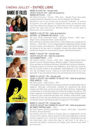 15
CINÉMA JUILLET – entrée liBre
mardi 30 Juin 19h – grande salle
Jeudi 2 Juillet 16h – salle de projections
Bande de filles – 1h52
de céline scammia – france – 2014. avec : Karidja touré, assa sylla,
lindsay Karamoh, mariétou touré, idrissa diabaté, cyril mendy.
marieme vit ses 16 ans comme une succession d’interdits. la censure
du quartier, la loi des garçons, l’impasse de l’école. sa rencontre avec
trois filles affranchies change tout. elles dansent, elles se battent, elles
parlent fort, elles rient de tout. marième devient Vic et entre dans la
bande, pour vivre sa jeunesse.
samedi 4 Juillet 15h – salle de projections
asteriX - le domaine des dieuX – 1h26
de louis clichy, alexandre astier – Belgique, france – 2014. avec :
roger carel, guillaume Briat, lorànt deutsch.
nous sommes en 50 avant Jésus-christ ; toute la gaule est occupée par les
romains… toute? non ! car un village peuplé d’irréductibles gaulois résiste
encore et toujours à l’envahisseur. exaspéré, Jules césar décide de changer
de tactique et de faire venir la civilisation romaine elle-même séduire ces
barbares de gaulois en construisant le luxueux «domaine des dieux».
mardi 7 Juillet 19h – grande salle
Jeudi 9 Juillet 16h – salle de projections
les comBattants – 1h38
de thomas cailley – france – 2014. avec : adèle haenel, Kevin azais,
antoine laurent, Brigitte rouan, William lebghil, thibaut Berducat.
entre ses potes et l’entreprise familiale, l’été d’arnaud s’annonce tranquille…
tranquille jusqu’à sa rencontre avec madeleine, aussi belle que cassante,
bloc de muscles tendus et de prophéties catastrophiques. il ne s’attend à
rien; elle se prépare au pire. Jusqu’où la suivre alors qu’elle ne lui a rien
demandé ? c’est une histoire d’amour. ou une histoire de survie. ou les deux.
mardi 14 Juillet 19h – grande salle
Jeudi 16 Juillet 16h / samedi 18 Juillet 15h – salle de projections
free angela – 1h38
de shola lynch – usa, france – 2011.
free angela raconte l’histoire d’une jeune professeur de philosophie née en
alabama. féministe, communiste, militante du mouvement des droits
civiques aux états-unis, proche du parti des Black Panthers, angela davis
s’investit dans le comité de soutien aux frères de soledad. accusée en 1970
d’avoir organisé une tentative d’évasion et une prise d’otage, angela devient
la femme la plus recherchée des etats-unis. arrêtée, emprisonnée, jugée,
condamnée à mort, elle sera libérée faute de preuve et sous la pression des
comités de soutien internationaux dont le slogan est “free angela!”.
mardi 21 Juillet 19h – grande salle
Jeudi 23 Juillet 16h / samedi 25 Juillet 15h – salle de projections
mY sWeet PePPer land – 1h25
de hiner saleem, antoine lacomblez – france – 2013. avec : golshifteh
farahani, arslan Korkmaz.
au carrefour de l’iran, l’irak et la turquie, dans un village perdu, lieu de
tous les trafics, Baran, officier de police fraîchement débarqué, va tenter
de faire respecter la loi. cet ancien combattant de l’indépendance kurde
doit désormais lutter contre aziz aga, le caïd local. il fait alors la
rencontre de govend, l’institutrice du village, jeune femme aussi belle
qu’insoumise...
 