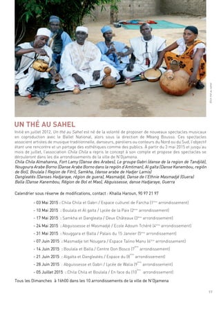 17
initié en juillet 2012, un thé au sahel est né de la volonté de proposer de nouveaux spectacles musicaux
en coproduction avec le Ballet national, alors sous la direction de mbang Bousso. ces spectacles
associent artistes de musique traditionnelle, danseurs, paroliers ou conteurs du nord ou du sud, l’objectif
étant une rencontre et un partage des esthétiques comme des publics. À partir du 3 mai 2015 et jusqu’au
mois de juillet, l’association chila chila a repris le concept à son compte et propose des spectacles se
dérouleront dans les dix arrondissements de la ville de n’djamena.
chila chila almahanna, fort lamy (danse des arabes), le groupe gabri (danse de la region de tandjilé),
nougoura arabe Borno (danse arabe Borno dans la región d’amtiman), al gaïta (danse Kanembou, región
de Bol), Boulala ( region de fitri), samkha, (danse arabe de hadjer lamis)
dangleatés (danses hadjaraye, région de guera), masmadjé, danse de l’ethnie masmadjé (guera)
Balla (danse Kanembou, région de Bol et mao), abguissesse, danse hadjaraye, guerra
calendrier sous réserve de modifications, contact : Khalla haroun, 90 97 21 97
- 03 mai 2015 : chila chila et gabri / espace culturel de farcha (1ème
arrondissement)
- 10 mai 2015 : Boulala et al gaïta / lycée de la Paix (2ème
arrondissement)
- 17 mai 2015 : samkha et dangleata / deux châteaux (3ème
arrondissement)
- 24 mai 2015 : abguissesse et masmadjé / ecole adoum tchéré (4ème
arrondissement)
- 31 mai 2015 : nouggara et Balla / Palais du 15 Janvier (5ème
arrondissement)
- 07 Juin 2015 : masmadje tet nougara / espace talino manu (6ème
arrondissement)
- 14 Juin 2015 : Boulala et Balla / centre don Bosco (7
ème
arrondissement)
- 21 Juin 2015 : algaïta et dangleatés / espace du (8
ème
arrondissement)
- 28 Juin 2015 : abguissesse et gabri / lycée de Walia (9
ème
arrondissement)
- 05 Juillet 2015 : chila chila et Boulala / en face du (10
ème
arrondissement)
tous les dimanches à 16h00 dans les 10 arrondissements de la ville de n’djamena
UN THÉ AU SAHEL
©unthéausahel
 