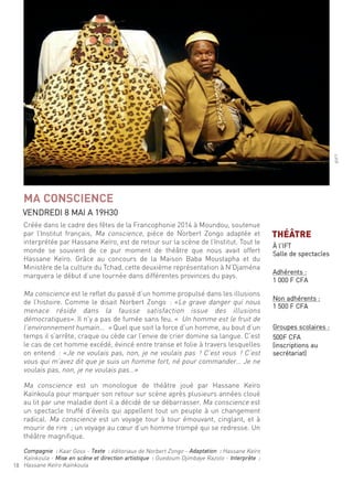 18
créée dans le cadre des fêtes de la francophonie 2014 à moundou, soutenue
par l’institut français, ma conscience, pièce de norbert Zongo adaptée et
interprétée par hassane Keïro, est de retour sur la scène de l’institut. tout le
monde se souvient de ce pur moment de théâtre que nous avait offert
hassane Keïro. grâce au concours de la maison Baba moustapha et du
ministère de la culture du tchad, cette deuxième représentation à n’djaména
marquera le début d’une tournée dans différentes provinces du pays.
ma conscience est le reflet du passé d’un homme propulsé dans les illusions
de l’histoire. comme le disait norbert Zongo : «le grave danger qui nous
menace réside dans la fausse satisfaction issue des illusions
démocratiques». il n’y a pas de fumée sans feu. « un homme est le fruit de
l’environnement humain… » quel que soit la force d’un homme, au bout d’un
temps il s’arrête, craque ou cède car l’envie de crier domine sa langue. c’est
le cas de cet homme excédé, évincé entre transe et folie à travers lesquelles
on entend : «Je ne voulais pas, non, je ne voulais pas ! c’est vous ! c’est
vous qui m’avez dit que je suis un homme fort, né pour commander… Je ne
voulais pas, non, je ne voulais pas…»
ma conscience est un monologue de théâtre joué par hassane Keïro
Kaïnkoula pour marquer son retour sur scène après plusieurs années cloué
au lit par une maladie dont il a décidé de se débarrasser. ma conscience est
un spectacle truffé d’éveils qui appellent tout un peuple à un changement
radical. ma conscience est un voyage tour à tour émouvant, cinglant, et à
mourir de rire ; un voyage au cœur d’un homme trompé qui se redresse. un
théâtre magnifique.
compagnie : Kaar goss - texte : éditoriaux de norbert Zongo - adaptation : hassane Keïro
Kaïnkoula - mise en scène et direction artistique : guedoum djimbaye razolo - interprète :
hassane Keïro Kaïnkoula
MA CONSCIENCE
Vendredi 8 mai a 19h30
©ift
THÉÂTRE
À l’ift
salle de spectacles
adhérents :
1 000 f cfa
non adhérents :
1 500 f cfa
groupes scolaires :
500f cfa
(inscriptions au
secrétariat)
 