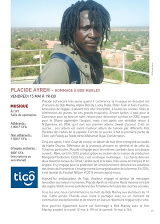 19
Placide est encore très jeune quand il commence la musique en écoutant les
chansons de Bob marley, alpha Blondy, lucky dube, Peter tosh et bien d’autres.
amoureux de reggae, il devient très vite l’interprète, à toutes les soirées, fêtes et
cérémonies de jeunes, de ces grands musiciens. encore lycéen, il part pour le
cameroun pour se faire un nom, revient pour décrocher son bac en 2002, repart
pour le ghana apprendre l’anglais, mais c’est après son véritable retour à
n’djaména, en 2004, qu’il sort son premier album, sweet coconut. c’est un
succès ; son album est sacré meilleur album de l’année par différents hits
Parades des radios de la capitale. fort de ce succès, il fait la première partie de
tiken Jah fakoly au stade idriss mahamat ouya. consécration.
cinq ans après, il sort coup de cloche, un album de huit titres enregistré au studio
de hadre dounia. défenseur de la jeunesse africaine en général et de celle du
tchad en particulier, Placide s’engage pour les mêmes combats dans son disque
suivant, rêve, sorti fin 2013, produit grâce au soutien de la maison de production
mangaral Production. cette fois, c’est un disque multilingue : il y chante dans les
deux dialectes locaux du tchad, l’arabe local et le laka, mais aussi en français et en
anglais. il s’y engage pour la protection de l’environnement, dénonce les violations
des droits de l’homme et s’insurge contre la marginalisation de la femme. en 2014,
il est lauréat du festival ndjam Vi 2014 version world music.
aujourd’hui ambassadeur de tigo, chanteur engagé et porteur de messages
favorables aux valeurs humaines, Placide ayreh se réclame rasta national et traite
des sujets relatifs à la vie quotidienne des tchadiens de toutes les couches sociales.
tous les ans, nous commémorons la mort de Bob marley aux alentours du 11
mai. cette année, Placide vous invite à partager avec lui un moment de
communion exceptionnelle et de revivre en live un répertoire reggae très riche.
Vous pourrez également suivre cet hommage à Bob marley avec le film
marley, projeté le mardi 12 mai à 19h et le samedi 16 mai à 16h.
PLACIDE AYREH - HOMMAGE À BOB MARLEY
Vendredi 15 mai À 19h30
©Placideayreh
MUSIQUE
À l’ift
salle de spectacles
adhérents :
1 000 f cfa
non adhérents :
1 500 f cfa
groupes scolaires :
500f cfa
(inscriptions au
secrétariat)
 