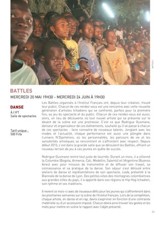 21
les Battles organisés à l’institut français ont, depuis leur création, trouvé
leur public. chacun de ces rendez-vous est une rencontre avec cette nouvelle
génération d’artistes tchadiens qui se confronte, parfois pour la première
fois, au jeu du spectacle et du public. chacun de ces rendez-vous est aussi,
alors, un lieu de découverte où tout nouvel artiste qui se présente sur le
devant de la scène est une promesse. c’est ce que rodrigue ousmane,
danseur et organisateur de ces événements, souhaite qu’il se passe à chacun
de ces spectacles : faire connaitre de nouveaux talents. Jonglant avec les
modes et l’actualité, chaque performance est aussi une plongée dans
l’univers n’djaménois, où les personnalités, les parcours de vie et les
sensibilités artistiques se rencontrent et s’affrontent avec respect. depuis
début 2015, c’est dans la grande salle que se déroulent les Battles, offrant un
nouveau terrain de jeu à ces jeunes en quête de succès.
rodrigue ousmane rentre tout juste de tournée. durant un mois, il a sillonné
la colombie (Bogota, armenia, cali, medellin, salento) et l’argentine (Buenos
aires) avec pour mission de transmettre et de diffuser son travail, sa
connaissance et sa pratique de la danse. son séjour s’est déroulé entre
ateliers de danse et représentations de son spectacle, leda, présenté à la
Biennale de la danse de lyon. des petites villes des montagnes colombiennes
aux grandes villes du pays, il a apporté dans ces régions le hip hop tchadien,
son rythme et ses traditions.
il revient ce mois-ci avec de nouveaux défis pour les jeunes qui s’affronteront dans
les prochaines semaines sur la scène de l’institut français. lors de la compétition,
chaque artiste, en danse et en rap, devra s’exprimer en fonction d’une contrainte
matérielle ou d’un accessoire imposé. chacun devra ainsi trouver les gestes et les
mots pour mettre en scène le rapport avec l’objet présenté.
BATTLES
mercredi 20 mai 19h30 - mercredi 24 Juin À 19h30
@ift/2012
DANSE
À l’ift
salle de spectacles
tarif unique :
500 fcfa
 