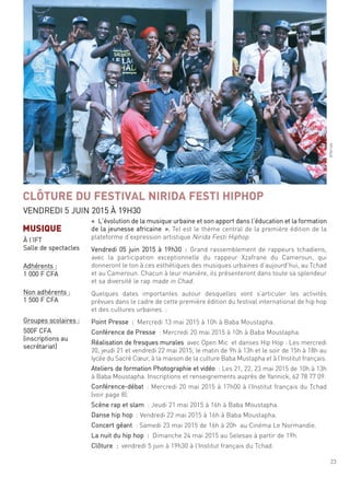 23
©nirida
« l’évolution de la musique urbaine et son apport dans l’éducation et la formation
de la jeunesse africaine ». tel est le thème central de la première édition de la
plateforme d’expression artistique nirida festi hiphop.
Vendredi 05 juin 2015 à 19h30 : grand rassemblement de rappeurs tchadiens,
avec la participation exceptionnelle du rappeur Xzafrane du cameroun, qui
donneront le ton à ces esthétiques des musiques urbaines d’aujourd’hui, au tchad
et au cameroun. chacun à leur manière, ils présenteront dans toute sa splendeur
et sa diversité le rap made in chad.
quelques dates importantes autour desquelles vont s’articuler les activités
prévues dans le cadre de cette première édition du festival international de hip hop
et des cultures urbaines :
Point Presse : mercredi 13 mai 2015 à 10h à Baba moustapha.
conférence de Presse : mercredi 20 mai 2015 à 10h à Baba moustapha.
réalisation de fresques murales avec open mic et danses hip hop : les mercredi
20, jeudi 21 et vendredi 22 mai 2015, le matin de 9h à 13h et le soir de 15h à 18h au
lycée du sacré cœur, à la maison de la culture Baba mustapha et à l’institut français.
ateliers de formation Photographie et vidéo : les 21, 22, 23 mai 2015 de 10h à 13h
à Baba moustapha. inscriptions et renseignements auprès de Yannick, 62 78 77 09.
conférence-débat : mercredi 20 mai 2015 à 17h00 à l’institut français du tchad
(voir page 8).
scène rap et slam : Jeudi 21 mai 2015 à 16h à Baba moustapha.
danse hip hop : Vendredi 22 mai 2015 à 16h à Baba moustapha.
concert géant : samedi 23 mai 2015 de 16h à 20h au cinéma le normandie.
la nuit du hip hop : dimanche 24 mai 2015 au selesao à partir de 19h.
clôture : vendredi 5 juin à 19h30 à l’institut français du tchad.
CLÔTURE DU FESTIVAL NIRIDA FESTI HIPHOP
Vendredi 5 Juin 2015 À 19h30
MUSIQUE
À l’ift
salle de spectacles
adhérents :
1 000 f cfa
non adhérents :
1 500 f cfa
groupes scolaires :
500f cfa
(inscriptions au
secrétariat)
 