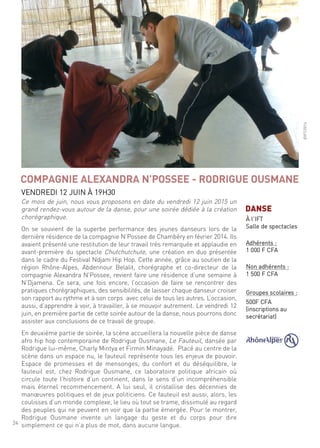 24
ce mois de juin, nous vous proposons en date du vendredi 12 juin 2015 un
grand rendez-vous autour de la danse, pour une soirée dédiée à la création
chorégraphique.
on se souvient de la superbe performance des jeunes danseurs lors de la
dernière résidence de la compagnie n’Possee de chambéry en février 2014. ils
avaient présenté une restitution de leur travail très remarquée et applaudie en
avant-première du spectacle chutchutchute, une création en duo présentée
dans le cadre du festival ndjam hip hop. cette année, grâce au soutien de la
région rhône-alpes, abdennour Belalit, chorégraphe et co-directeur de la
compagnie alexandra n’Possee, revient faire une résidence d’une semaine à
n’djamena. ce sera, une fois encore, l’occasion de faire se rencontrer des
pratiques chorégraphiques, des sensibilités, de laisser chaque danseur croiser
son rapport au rythme et à son corps avec celui de tous les autres. l’occasion,
aussi, d’apprendre à voir, à travailler, à se mouvoir autrement. le vendredi 12
juin, en première partie de cette soirée autour de la danse, nous pourrons donc
assister aux conclusions de ce travail de groupe.
en deuxième partie de soirée, la scène accueillera la nouvelle pièce de danse
afro hip hop contemporaine de rodrigue ousmane, le fauteuil, dansée par
rodrigue lui-même, charly mintya et firmin minayadé. Placé au centre de la
scène dans un espace nu, le fauteuil représente tous les enjeux de pouvoir.
espace de promesses et de mensonges, du confort et du déséquilibre, le
fauteuil est, chez rodrigue ousmane, ce laboratoire politique africain où
circule toute l’histoire d’un continent, dans le sens d’un incompréhensible
mais éternel recommencement. a lui seul, il cristallise des décennies de
manœuvres politiques et de jeux politiciens. ce fauteuil est aussi, alors, les
coulisses d’un monde complexe, le lieu où tout se trame, dissimulé au regard
des peuples qui ne peuvent en voir que la partie émergée. Pour le montrer,
rodrigue ousmane invente un langage du geste et du corps pour dire
simplement ce qui n’a plus de mot, dans aucune langue.
COMPAGNIE ALEXANDRA N’POSSEE - RODRIGUE OUSMANE
Vendredi 12 Juin À 19h30
©ift/2014
DANSE
À l’ift
salle de spectacles
adhérents :
1 000 f cfa
non adhérents :
1 500 f cfa
groupes scolaires :
500f cfa
(inscriptions au
secrétariat)
 