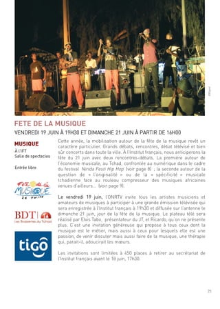 25
©Bigool
cette année, la mobilisation autour de la fête de la musique revêt un
caractère particulier. grands débats, rencontres, débat télévisé et bien
sûr concerts dans toute la ville. À l’institut français, nous anticiperons la
fête du 21 juin avec deux rencontres-débats. la première autour de
l’économie musicale, au tchad, confrontée au numérique dans le cadre
du festival nirida festi hip hop (voir page 8) ; la seconde autour de la
question de « l’originalité » ou de la « spécificité » musicale
tchadienne face au rouleau compresseur des musiques africaines
venues d’ailleurs… (voir page 9).
le vendredi 19 juin, l’onrtV invite tous les artistes musiciens et
amateurs de musiques à participer à une grande émission télévisée qui
sera enregistrée à l’institut français à 19h30 et diffusée sur l’antenne le
dimanche 21 juin, jour de la fête de la musique. le plateau télé sera
réalisé par elvis tabo, présentateur du Jt, et ricardo, qu’on ne présente
plus. c’est une invitation généreuse qui propose à tous ceux dont la
musique est le métier, mais aussi à ceux pour lesquels elle est une
passion, de venir discuter mais aussi faire de la musique, une thérapie
qui, parait-il, adoucirait les mœurs.
les invitations sont limitées à 450 places à retirer au secrétariat de
l’institut français avant le 18 juin, 17h30.
FETE DE LA MUSIQUE
Vendredi 19 Juin À 19h30 et dimanche 21 Juin À Partir de 16h00
MUSIQUE
À l’ift
salle de spectacles
entrée libre
 