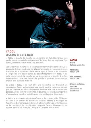 26
©Yadou
« Yadou » signifie la marche ou démarche en fulfulde, langue des
peuls, peuple nomade (principalement) du sahel dont est originaire Yaya
sarria, artiste et auteur de ce solo de danse.
Jadis, les Peuls marchaient et traversaient les frontières sans limite, à la
poursuite de leurs modes de vie, à la recherche et à la rencontre de leurs
traditions, us et coutumes. de la même façon, « Yadou » est le moteur
à l’origine de tout pas de danse. le solo chorégraphique « Yadou » est
cette recherche de la marche ou de la démarche originelle, à la fois
individuelle et collective, influencée, guidée et pourtant construite par
chaque être au cours de sa vie.
la pièce « Yadou » se veut être une locomotive qui transmet un
message de fierté, un hommage à ce peuple dont la culture ne connait
pas de frontière et laisse simplement derrière elle une trace de son
passage, visible comme une trainée de poudre pour ceux qui la regardent
d’une certaine manière, invisible pour ceux qui la voient d’une autre.
« Yadou », le nouveau solo de Yaya sarria, a été créé en juillet 2014 dans
le cadre d’un atelier du monde aux studios Kabako à Kisangani en
république démocratique du congo. il a bénéficié lors de cette résidence
de la complicité du chorégraphe congolais faustin linkyuala et du
soutien de l’institut français / afrique et caraïbes en création.
YADOU
Vendredi 26 Juin À 19h30
DANSE
À l’ift
salle de spectacles
adhérents :
1 000 f cfa
non adhérents :
1 500 f cfa
groupes scolaires :
500f cfa
(inscriptions au
secrétariat)
 