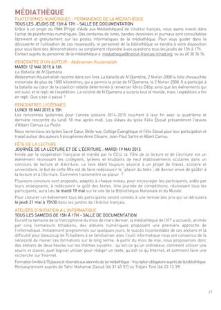 27
MÉDIATHÈQUE
Plateformes numériques : Permanence de la médiathèque
tous les Jeudis de 15h À 17h - salle de documentation
grâce à un projet du Pam (Projet d’aide aux médiathèques) de l’institut français, nous avons investi dans
l’achat de plateformes numériques. des centaines de livres, bandes-dessinées et journaux sont consultables
librement et gratuitement sur les postes informatiques de la médiathèque. Pour vous guider dans la
découverte et l’utilisation de ces nouveautés, le personnel de la bibliothèque se tiendra à votre disposition
pour vous faire des démonstrations ou simplement répondre à vos questions tous les jeudis de 15h à 17h.
contact auprès du personnel de la médiathèque à mediatheque@institut-francais-tchad.org ou au 60 30 36 76.
rencontre d’un auteur - abderaman Koulamallah
mardi 12 mai 2015 à 16h
la Bataille de n’djaména
abderaman Koulamallah raconte dans son livre la bataille de n’djaména, 2 février 2008 la folle chevauchée
motorisée de plus de 1000 kilomètres, qui a permis la prise de n’djamena, le 2 février 2008. il a participé à
la bataille au cœur de la coalition rebelle déterminée à renverser idriss déby, ainsi que les événements qui
ont suivi, et le repli de l’expédition. la victoire de n’djamena a surpris tout le monde, mais l’expédition a fini
en repli. que s’est-il passé ?
rencontres lYcéennes
lundi 18 mai 2015 à 15h
les rencontres lycéennes pour l’année scolaire 2014-2015 touchent à leur fin avec la quatrième et
dernière rencontre du lundi 18 mai après-midi. les élèves du lycée félix éboué présenteront l’œuvre
d’albert camus la Peste.
nous remercions les lycées sacré cœur, Belle-vue, collège évangélique et félix eboué pour leur participation et
travail autour des auteurs francophones aimé césaire, Jean-Paul sartre et albert camus.
fÊte de la lecture
Journée de la lecture et de l’écriture : mardi 19 mai 2015
initiée par la coopération française et menée par le ccu, la fête de la lecture et de l’écriture est un
événement réunissant les collégiens, lycéens et étudiants de neuf établissements scolaires dans un
concours de lecture et d’écriture. le livre étant toujours associé à un projet de travail, scolaire et
universitaire, le but de cette fête est de faire redécouvrir le “plaisir du texte”, de donner envie de goûter à
la lecture et à l’écriture. comment transmettre ce plaisir ?
Plusieurs concours sont proposés, adaptés à chaque niveau, pour encourager les participants, aidés par
leurs enseignants, à redécouvrir le goût des textes. une journée de compétitions, réunissant tous les
participants, aura lieu le mardi 19 mai sur le site de la Bibliothèque nationale et du musée.
Pour cloturer cet événement tous les participants seront conviés à une remise des prix qui se déroulera
le jeudi 21 mai à 15h30 dans les jardins de l’institut français.
ateliers d’initiation a l’informatique
tous les samedis de 15h À 17h - salle de documentation
durant la semaine de la francophonie du mois de mars dernier, la médiathèque de l’ift a accueilli, animés
par cinq formateurs tchadiens, des ateliers numériques proposant une première approche de
l’informatique. initialement programmés sur quelques jours, le succès incontestable de ces ateliers et la
difficulté pour beaucoup de tchadiens à se familiariser avec l’outil informatique nous ont convaincu de la
nécessité de mener ces formations sur le long terme. a partir du mois de mai, nous proposerons donc
des ateliers de deux heures sur les thèmes suivants : qu’est-ce qu’un ordinateur, comment utiliser une
souris et clavier, quel logiciel utiliser pour rédiger un texte, qu’est-ce qu’internet, et comment faire une
recherche sur internet.
formationlimitéeà10placesetréservéeauxabonnésdelamédiathèque-inscriptionobligatoireauprèsdelabibliothèque.
renseignement auprès de tahir mahamat daoud (66 31 45 57) ou tidjani tom (66 23 13 39)
 