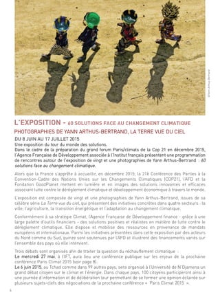 ©Yannarthus-Bertrand
du 8 Juin au 17 Juillet 2015
une exposition du tour du monde des solutions.
dans le cadre de la préparation du grand forum Paris/climats de la cop 21 en décembre 2015,
l’agence française de développement associée à l’institut français présentent une programmation
de rencontres autour de l’exposition de vingt et une photographies de Yann arthus-Bertrand : 60
solutions face au changement climatique.
alors que la france s’apprête à accueillir, en décembre 2015, la 21è conférence des Parties à la
convention-cadre des nations unies sur les changements climatiques (coP21), l’afd et la
fondation goodPlanet mettent en lumière et en images des solutions innovantes et efficaces
associant lutte contre le dérèglement climatique et développement économique à travers le monde.
l’exposition est composée de vingt et une photographies de Yann arthus-Bertrand, issues de sa
célèbre série la terre vue du ciel, qui présentent des initiatives concrètes dans quatre secteurs : la
ville, l’agriculture, la transition énergétique et l’adaptation au changement climatique.
conformément à sa stratégie climat, l’agence française de développement finance - grâce à une
large palette d’outils financiers - des solutions positives et réalistes en matière de lutte contre le
dérèglement climatique. elle dispose et mobilise des ressources en provenance de mandats
européens et internationaux. Parmi les initiatives présentées dans cette exposition par des acteurs
du nord comme du sud, quinze sont soutenues par l’afd et illustrent des financements variés sur
l’ensemble des pays où elle intervient.
trois débats sont organisés afin de traiter la question du réchauffement climatique :
le mercredi 27 mai, à l’ift, aura lieu une conférence publique sur les enjeux de la prochaine
conférence Paris climat 2015 (voir page 8).
le 6 juin 2015, au tchad comme dans 99 autres pays, sera organisé à l’université de n’djamena un
grand débat citoyen sur le climat et l’énergie. dans chaque pays, 100 citoyens participeront ainsi à
une journée d’information et de délibération leur permettant de se former une opinion éclairée sur
plusieurs sujets-clefs des négociations de la prochaine conférence « Paris climat 2015 ».
L’EXPOSITION - 60 SOLUTIONS FACE AU CHANGEMENT CLIMATIQUE
PhotograPhies de Yann arthus-Bertrand, la terre Vue du ciel
4
 