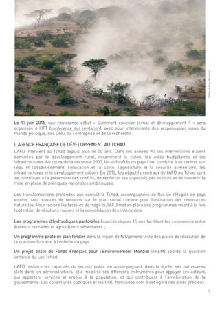 5
©Yannarthus-Bertrand
le 17 juin 2015, une conférence-débat « comment concilier climat et développement ? » sera
organisée à l’ift (conférence sur invitation), avec pour intervenants des responsables issus du
monde politique, des ong, de l’entreprise et de la recherche.
l’agence française de déVeloPPement au tchad
l’afd intervient au tchad depuis plus de 50 ans. dans les années 90, les interventions étaient
dominées par le développement rural, notamment le coton, les aides budgétaires et les
infrastructures. au cours de la décennie 2000, les difficultés du pays l’ont conduite à se centrer sur
l’eau et l’assainissement, l’éducation et la santé, l’agriculture et la sécurité alimentaire, les
infrastructures et le développement urbain. en 2012, les objectifs centraux de l’afd au tchad sont
de contribuer à la prévention des conflits, de renforcer les capacités des acteurs et de soutenir la
mise en place de politiques nationales ambitieuses.
les transformations profondes que connaît le tchad, accompagnées de flux de réfugiés de pays
voisins, sont sources de tensions sur le plan social comme pour l’utilisation des ressources
naturelles. Pour réduire les facteurs de fragilité, l’afd met en place des programmes visant à la fois
l’obtention de résultats rapides et la consolidation des institutions.
les programmes d’hydrauliques pastorales financés depuis 15 ans facilitent les compromis entre
éleveurs nomades et agriculteurs sédentaires ;
un programme pilote de plan foncier dans la région de n’djamena teste des pistes de résolution de
la question foncière à l’échelle du pays ;
un projet pilote du fonds français pour l’environnement mondial (ffem) aborde la question
sensible du lac tchad.
l’afd renforce les capacités du secteur public en accompagnant, dans la durée, ses partenaires
clefs dans les administrations. elle mobilise ses différents instruments pour appuyer ces acteurs
qui apportent services et emploi à la population, et qui contribuent à l’amélioration de la
gouvernance. les collectivités publiques et les ong françaises sont à cet égard des alliés précieux.
 