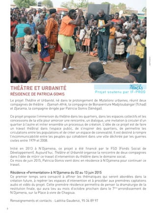 le projet théâtre et urbanité, né dans le prolongement de mutations urbaines, réunit deux
compagnies de théâtre : djamah-afrik, la compagnie de Bonaventure madjitoubangar (tchad)
et djarama, la compagnie dirigée par Patricia gomis (sénégal).
ce projet propose l’immersion du théâtre dans les quartiers, dans les espaces collectifs et les
concessions de la ville pour amorcer une rencontre, un dialogue, une invitation à circuler d’un
quartier à l’autre et initier ensemble un processus de création. l’idée de ce projet est de faire
un travail théâtral dans l’espace public, de s’inspirer des quartiers, de permettre les
circulations entre les populations et de créer un espace de convivialité. il est destiné à rompre
l’incommunicabilité entre les peuples qui cohabitent dans une ville déchirée par les guerres
civiles entre 1979 et 2008.
initié en 2013 à n’djamena, ce projet a été financé par le fsd (fonds social de
développement). aujourd’hui, théâtre et urbanité organise la rencontre de deux compagnies
dans l’idée de mûrir ce travail d’intervention du théâtre dans le domaine social.
ce mois de juin 2015, Patricia gomis vient donc en résidence à n’djamena pour continuer ce
travail.
résidence «fermentation» à n’djamena du 02 au 13 juin 2015
ce premier temps sera consacré à affiner les thématiques qui seront abordées dans la
création future, à repérer les espaces d’intervention et à procéder aux premières captations
audio et vidéo du projet. cette première résidence permettra de penser la dramaturgie de la
restitution finale, qui aura lieu au mois d’octobre prochain dans le 7ème
arrondissement de
n’djamena, sur la Place à vivre de chagoua.
renseignements et contacts : laëtitia gaudenzi, 95 34 89 97
THÉÂTRE ET URBANITÉ
résidence de Patricia gomis
©ift/2013
6
Projet soutenu par if-Prog
 