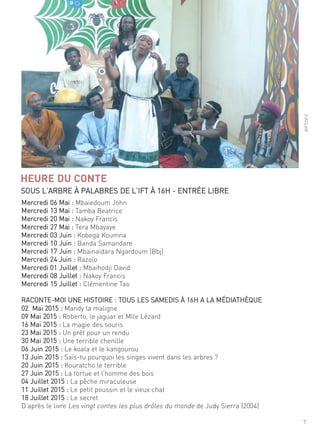 7
sous l’arBre À PalaBres de l’ift À 16h - entrée liBre
©ift/2013
HEURE DU CONTE
mercredi 06 mai : mbaiedoum John
mercredi 13 mai : tamba Beatrice
mercredi 20 mai : nakoy francis
mercredi 27 mai : tera mbayaye
mercredi 03 Juin : Kobega Koumna
mercredi 10 Juin : Banda samandare
mercredi 17 Juin : mbainaidara ngardoum (Bbj)
mercredi 24 Juin : razolo
mercredi 01 Juillet : mbaihodji david
mercredi 08 Juillet : nakoy francis
mercredi 15 Juillet : clémentine tao
raconte-moi une histoire : tous les samedis À 16h a la médiathèque
02 mai 2015 : mandy la maligne
09 mai 2015 : roberto, le jaguar et mlle lézard
16 mai 2015 : la magie des souris
23 mai 2015 : un prêt pour un rendu
30 mai 2015 : une terrible chenille
06 Juin 2015 : le koala et le kangourou
13 Juin 2015 : sais-tu pourquoi les singes vivent dans les arbres ?
20 Juin 2015 : Kouratcho le terrible
27 Juin 2015 : la tortue et l’homme des bois
04 Juillet 2015 : la pêche miraculeuse
11 Juillet 2015 : le petit poussin et le vieux chat
18 Juillet 2015 : le secret
d’après le livre les vingt contes les plus drôles du monde de Judy sierra (2004)
 
